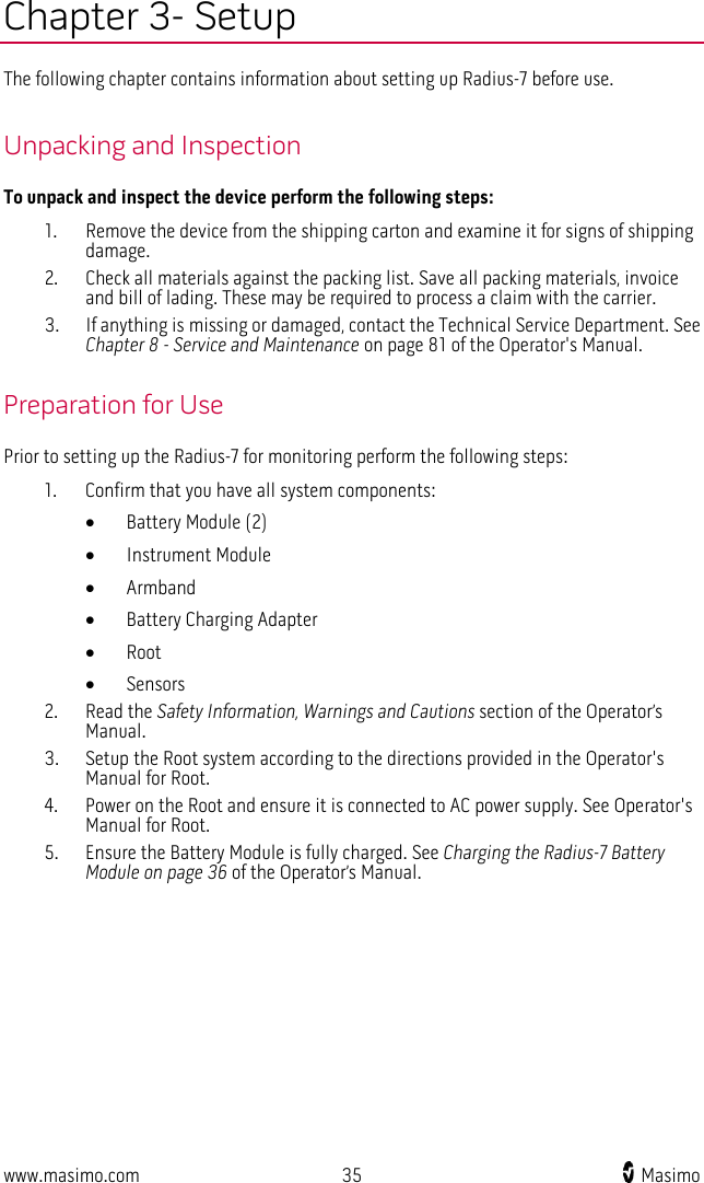  www.masimo.com 35    Masimo    Chapter 3- Setup The following chapter contains information about setting up Radius-7 before use.  Unpacking and Inspection To unpack and inspect the device perform the following steps: 1. Remove the device from the shipping carton and examine it for signs of shipping damage. 2. Check all materials against the packing list. Save all packing materials, invoice and bill of lading. These may be required to process a claim with the carrier. 3. If anything is missing or damaged, contact the Technical Service Department. See Chapter 8 - Service and Maintenance on page 81 of the Operator&apos;s Manual.    Preparation for Use Prior to setting up the Radius-7 for monitoring perform the following steps: 1. Confirm that you have all system components: • Battery Module (2)   • Instrument Module   • Armband • Battery Charging Adapter   • Root • Sensors   2. Read the Safety Information, Warnings and Cautions section of the Operator’s Manual. 3. Setup the Root system according to the directions provided in the Operator&apos;s Manual for Root.     4. Power on the Root and ensure it is connected to AC power supply. See Operator&apos;s Manual for Root. 5. Ensure the Battery Module is fully charged. See Charging the Radius-7 Battery Module on page 36 of the Operator’s Manual.  