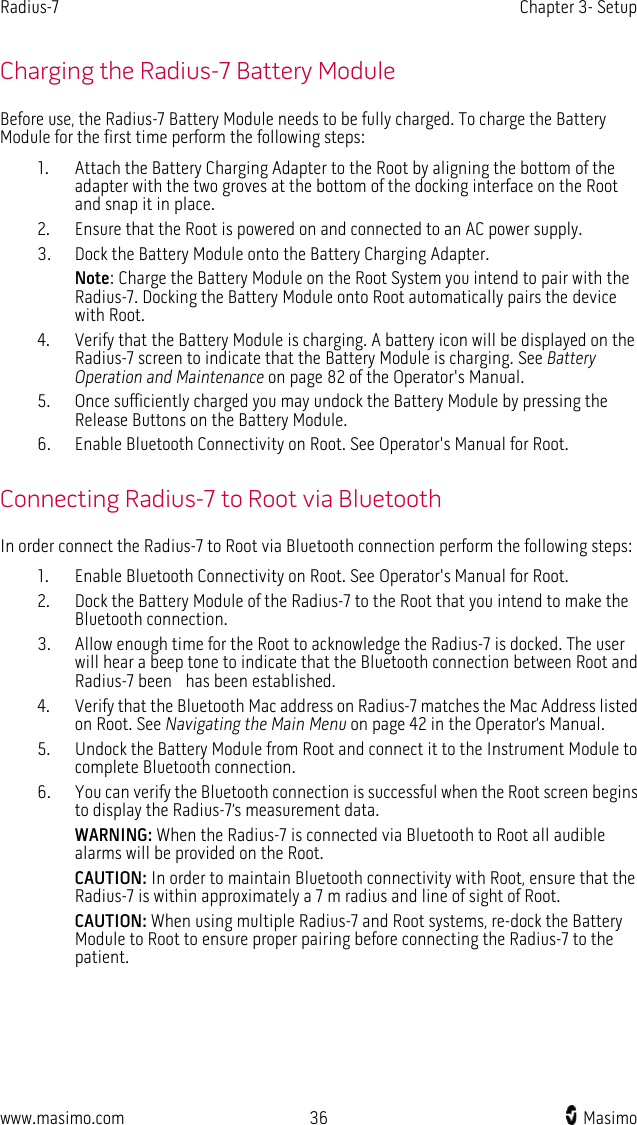 Radius-7   Chapter 3- Setup  www.masimo.com 36    Masimo    Charging the Radius-7 Battery Module Before use, the Radius-7 Battery Module needs to be fully charged. To charge the Battery Module for the first time perform the following steps: 1. Attach the Battery Charging Adapter to the Root by aligning the bottom of the adapter with the two groves at the bottom of the docking interface on the Root and snap it in place. 2. Ensure that the Root is powered on and connected to an AC power supply. 3. Dock the Battery Module onto the Battery Charging Adapter.   Note: Charge the Battery Module on the Root System you intend to pair with the Radius-7. Docking the Battery Module onto Root automatically pairs the device with Root. 4. Verify that the Battery Module is charging. A battery icon will be displayed on the Radius-7 screen to indicate that the Battery Module is charging. See Battery Operation and Maintenance on page 82 of the Operator&apos;s Manual. 5. Once sufficiently charged you may undock the Battery Module by pressing the Release Buttons on the Battery Module.     6. Enable Bluetooth Connectivity on Root. See Operator&apos;s Manual for Root.    Connecting Radius-7 to Root via Bluetooth In order connect the Radius-7 to Root via Bluetooth connection perform the following steps: 1. Enable Bluetooth Connectivity on Root. See Operator&apos;s Manual for Root.   2. Dock the Battery Module of the Radius-7 to the Root that you intend to make the Bluetooth connection. 3. Allow enough time for the Root to acknowledge the Radius-7 is docked. The user will hear a beep tone to indicate that the Bluetooth connection between Root and Radius-7 been    has been established. 4. Verify that the Bluetooth Mac address on Radius-7 matches the Mac Address listed on Root. See Navigating the Main Menu on page 42 in the Operator’s Manual. 5. Undock the Battery Module from Root and connect it to the Instrument Module to complete Bluetooth connection. 6. You can verify the Bluetooth connection is successful when the Root screen begins to display the Radius-7’s measurement data. WARNING: When the Radius-7 is connected via Bluetooth to Root all audible alarms will be provided on the Root. CAUTION: In order to maintain Bluetooth connectivity with Root, ensure that the Radius-7 is within approximately a 7 m radius and line of sight of Root.   CAUTION: When using multiple Radius-7 and Root systems, re-dock the Battery Module to Root to ensure proper pairing before connecting the Radius-7 to the patient.  