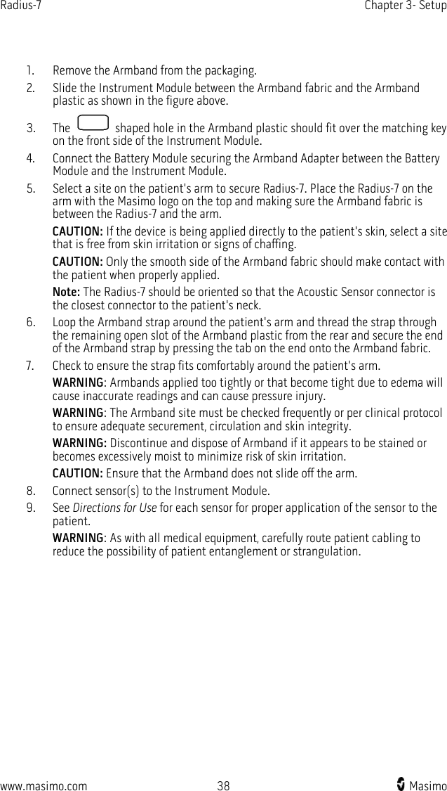 Radius-7   Chapter 3- Setup  www.masimo.com 38    Masimo     1. Remove the Armband from the packaging. 2. Slide the Instrument Module between the Armband fabric and the Armband plastic as shown in the figure above.   3. The   shaped hole in the Armband plastic should fit over the matching key on the front side of the Instrument Module. 4. Connect the Battery Module securing the Armband Adapter between the Battery Module and the Instrument Module. 5. Select a site on the patient&apos;s arm to secure Radius-7. Place the Radius-7 on the arm with the Masimo logo on the top and making sure the Armband fabric is between the Radius-7 and the arm.   CAUTION: If the device is being applied directly to the patient&apos;s skin, select a site that is free from skin irritation or signs of chaffing.   CAUTION: Only the smooth side of the Armband fabric should make contact with the patient when properly applied. Note: The Radius-7 should be oriented so that the Acoustic Sensor connector is the closest connector to the patient&apos;s neck.   6. Loop the Armband strap around the patient&apos;s arm and thread the strap through the remaining open slot of the Armband plastic from the rear and secure the end of the Armband strap by pressing the tab on the end onto the Armband fabric. 7. Check to ensure the strap fits comfortably around the patient&apos;s arm. WARNING: Armbands applied too tightly or that become tight due to edema will cause inaccurate readings and can cause pressure injury. WARNING: The Armband site must be checked frequently or per clinical protocol to ensure adequate securement, circulation and skin integrity. WARNING: Discontinue and dispose of Armband if it appears to be stained or becomes excessively moist to minimize risk of skin irritation.   CAUTION: Ensure that the Armband does not slide off the arm. 8. Connect sensor(s) to the Instrument Module. 9. See Directions for Use for each sensor for proper application of the sensor to the patient. WARNING: As with all medical equipment, carefully route patient cabling to reduce the possibility of patient entanglement or strangulation.   