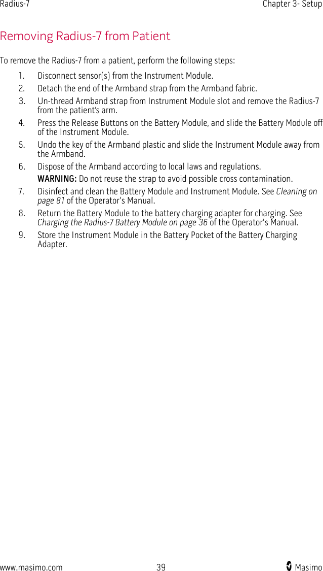 Radius-7   Chapter 3- Setup  www.masimo.com 39    Masimo    Removing Radius-7 from Patient To remove the Radius-7 from a patient, perform the following steps: 1. Disconnect sensor(s) from the Instrument Module. 2. Detach the end of the Armband strap from the Armband fabric. 3. Un-thread Armband strap from Instrument Module slot and remove the Radius-7 from the patient’s arm. 4. Press the Release Buttons on the Battery Module, and slide the Battery Module off of the Instrument Module. 5. Undo the key of the Armband plastic and slide the Instrument Module away from the Armband. 6. Dispose of the Armband according to local laws and regulations.   WARNING: Do not reuse the strap to avoid possible cross contamination. 7. Disinfect and clean the Battery Module and Instrument Module. See Cleaning on page 81 of the Operator&apos;s Manual.     8. Return the Battery Module to the battery charging adapter for charging. See Charging the Radius-7 Battery Module on page 36 of the Operator&apos;s Manual.     9. Store the Instrument Module in the Battery Pocket of the Battery Charging Adapter.  