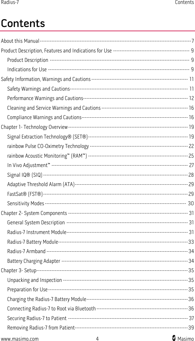 Radius-7   Contents  www.masimo.com  4    Masimo    Contents About this Manual ------------------------------------------------------------------------------------------- 7 Product Description, Features and Indications for Use ---------------------------------------------- 9 Product Description ------------------------------------------------------------------------------------ 9 Indications for Use ------------------------------------------------------------------------------------- 9 Safety Information, Warnings and Cautions ---------------------------------------------------------- 11 Safety Warnings and Cautions----------------------------------------------------------------------- 11 Performance Warnings and Cautions--------------------------------------------------------------- 12 Cleaning and Service Warnings and Cautions ---------------------------------------------------- 16 Compliance Warnings and Cautions---------------------------------------------------------------- 16 Chapter 1- Technology Overview ------------------------------------------------------------------------ 19 Signal Extraction Technology® (SET®) ------------------------------------------------------------ 19 rainbow Pulse CO-Oximetry Technology ----------------------------------------------------------- 22 rainbow Acoustic Monitoring™ (RAM™) ------------------------------------------------------------ 25 In Vivo Adjustment™ ---------------------------------------------------------------------------------- 27 Signal IQ® (SIQ) --------------------------------------------------------------------------------------- 28 Adaptive Threshold Alarm (ATA)-------------------------------------------------------------------- 29 FastSat® (FST®) --------------------------------------------------------------------------------------- 29 Sensitivity Modes ------------------------------------------------------------------------------------- 30 Chapter 2- System Components ------------------------------------------------------------------------ 31 General System Description ------------------------------------------------------------------------- 31 Radius-7 Instrument Module------------------------------------------------------------------------- 31 Radius-7 Battery Module ------------------------------------------------------------------------------ 33 Radius-7 Armband ------------------------------------------------------------------------------------- 34 Battery Charging Adapter ---------------------------------------------------------------------------- 34 Chapter 3- Setup------------------------------------------------------------------------------------------- 35 Unpacking and Inspection --------------------------------------------------------------------------- 35 Preparation for Use ------------------------------------------------------------------------------------ 35 Charging the Radius-7 Battery Module ------------------------------------------------------------- 36 Connecting Radius-7 to Root via Bluetooth ------------------------------------------------------- 36 Securing Radius-7 to Patient ------------------------------------------------------------------------ 37 Removing Radius-7 from Patient -------------------------------------------------------------------- 39 