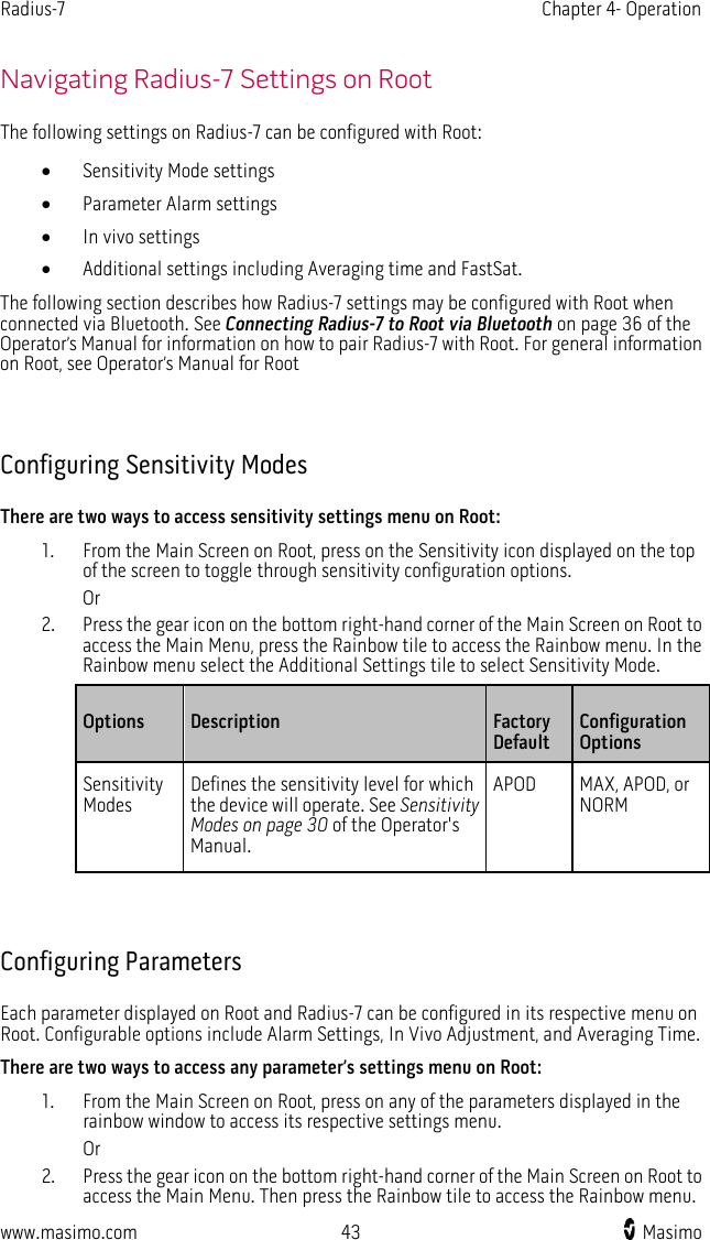 Radius-7   Chapter 4- Operation  www.masimo.com 43    Masimo    Navigating Radius-7 Settings on Root The following settings on Radius-7 can be configured with Root: • Sensitivity Mode settings • Parameter Alarm settings • In vivo settings • Additional settings including Averaging time and FastSat. The following section describes how Radius-7 settings may be configured with Root when connected via Bluetooth. See Connecting Radius-7 to Root via Bluetooth on page 36 of the Operator’s Manual for information on how to pair Radius-7 with Root. For general information on Root, see Operator’s Manual for Root   Configuring Sensitivity Modes There are two ways to access sensitivity settings menu on Root: 1. From the Main Screen on Root, press on the Sensitivity icon displayed on the top of the screen to toggle through sensitivity configuration options. Or 2. Press the gear icon on the bottom right-hand corner of the Main Screen on Root to access the Main Menu, press the Rainbow tile to access the Rainbow menu. In the Rainbow menu select the Additional Settings tile to select Sensitivity Mode. Options Description  Factory Default   Configuration Options Sensitivity Modes Defines the sensitivity level for which the device will operate. See Sensitivity Modes on page 30 of the Operator&apos;s Manual.  APOD MAX, APOD, or NORM   Configuring Parameters Each parameter displayed on Root and Radius-7 can be configured in its respective menu on Root. Configurable options include Alarm Settings, In Vivo Adjustment, and Averaging Time. There are two ways to access any parameter’s settings menu on Root: 1. From the Main Screen on Root, press on any of the parameters displayed in the rainbow window to access its respective settings menu. Or 2. Press the gear icon on the bottom right-hand corner of the Main Screen on Root to access the Main Menu. Then press the Rainbow tile to access the Rainbow menu. 