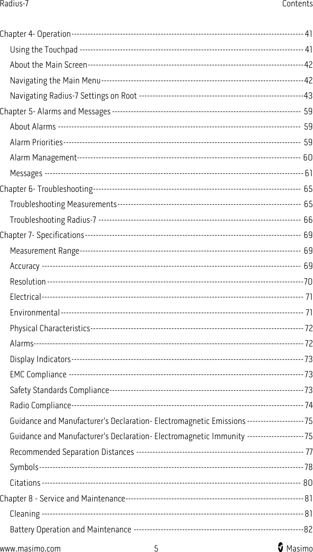 Radius-7   Contents  www.masimo.com  5    Masimo    Chapter 4- Operation -------------------------------------------------------------------------------------- 41 Using the Touchpad ----------------------------------------------------------------------------------- 41 About the Main Screen -------------------------------------------------------------------------------- 42 Navigating the Main Menu --------------------------------------------------------------------------- 42 Navigating Radius-7 Settings on Root ------------------------------------------------------------- 43 Chapter 5- Alarms and Messages ---------------------------------------------------------------------- 59 About Alarms ------------------------------------------------------------------------------------------ 59 Alarm Priorities ---------------------------------------------------------------------------------------- 59 Alarm Management----------------------------------------------------------------------------------- 60 Messages ------------------------------------------------------------------------------------------------ 61 Chapter 6- Troubleshooting ----------------------------------------------------------------------------- 65 Troubleshooting Measurements -------------------------------------------------------------------- 65 Troubleshooting Radius-7 --------------------------------------------------------------------------- 66 Chapter 7- Specifications -------------------------------------------------------------------------------- 69 Measurement Range ---------------------------------------------------------------------------------- 69 Accuracy ------------------------------------------------------------------------------------------------ 69 Resolution ----------------------------------------------------------------------------------------------- 70 Electrical ------------------------------------------------------------------------------------------------- 71 Environmental ------------------------------------------------------------------------------------------ 71 Physical Characteristics ------------------------------------------------------------------------------- 72 Alarms ---------------------------------------------------------------------------------------------------- 72 Display Indicators -------------------------------------------------------------------------------------- 73 EMC Compliance --------------------------------------------------------------------------------------- 73 Safety Standards Compliance ------------------------------------------------------------------------ 73 Radio Compliance -------------------------------------------------------------------------------------- 74 Guidance and Manufacturer&apos;s Declaration- Electromagnetic Emissions --------------------- 75 Guidance and Manufacturer&apos;s Declaration- Electromagnetic Immunity --------------------- 75 Recommended Separation Distances -------------------------------------------------------------- 77 Symbols -------------------------------------------------------------------------------------------------- 78 Citations ------------------------------------------------------------------------------------------------ 80 Chapter 8 - Service and Maintenance ------------------------------------------------------------------ 81 Cleaning ------------------------------------------------------------------------------------------------- 81 Battery Operation and Maintenance ---------------------------------------------------------------82 