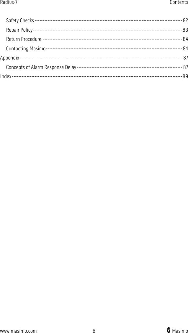 Radius-7   Contents  www.masimo.com  6    Masimo    Safety Checks ------------------------------------------------------------------------------------------- 82 Repair Policy -------------------------------------------------------------------------------------------- 83 Return Procedure -------------------------------------------------------------------------------------- 84 Contacting Masimo ------------------------------------------------------------------------------------ 84 Appendix ---------------------------------------------------------------------------------------------------- 87 Concepts of Alarm Response Delay ----------------------------------------------------------------- 87 Index --------------------------------------------------------------------------------------------------------- 89   