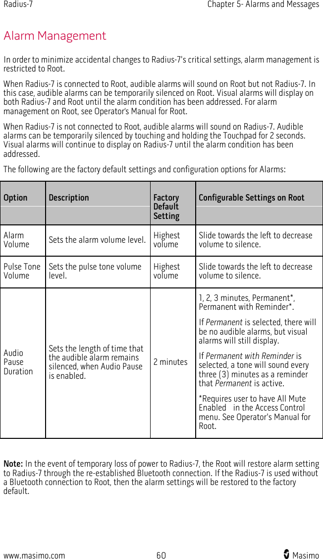 Radius-7   Chapter 5- Alarms and Messages  www.masimo.com 60    Masimo    Alarm Management In order to minimize accidental changes to Radius-7&apos;s critical settings, alarm management is restricted to Root.   When Radius-7 is connected to Root, audible alarms will sound on Root but not Radius-7. In this case, audible alarms can be temporarily silenced on Root. Visual alarms will display on both Radius-7 and Root until the alarm condition has been addressed. For alarm management on Root, see Operator’s Manual for Root.   When Radius-7 is not connected to Root, audible alarms will sound on Radius-7. Audible alarms can be temporarily silenced by touching and holding the Touchpad for 2 seconds. Visual alarms will continue to display on Radius-7 until the alarm condition has been addressed.   The following are the factory default settings and configuration options for Alarms:   Option Description  Factory Default Setting Configurable Settings on Root Alarm Volume Sets the alarm volume level. Highest volume Slide towards the left to decrease volume to silence. Pulse Tone Volume Sets the pulse tone volume level.   Highest volume Slide towards the left to decrease volume to silence. Audio Pause Duration Sets the length of time that the audible alarm remains silenced, when Audio Pause is enabled. 2 minutes 1, 2, 3 minutes, Permanent*, Permanent with Reminder*. If Permanent is selected, there will be no audible alarms, but visual alarms will still display. If Permanent with Reminder is selected, a tone will sound every three (3) minutes as a reminder that Permanent is active. *Requires user to have All Mute Enabled    in the Access Control menu. See Operator&apos;s Manual for Root.  Note: In the event of temporary loss of power to Radius-7, the Root will restore alarm setting to Radius-7 through the re-established Bluetooth connection. If the Radius-7 is used without a Bluetooth connection to Root, then the alarm settings will be restored to the factory default.  