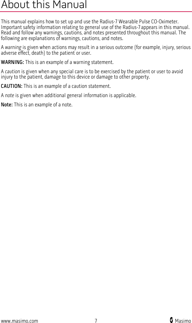  www.masimo.com  7    Masimo    About this Manual This manual explains how to set up and use the Radius-7 Wearable Pulse CO-Oximeter. Important safety information relating to general use of the Radius-7 appears in this manual. Read and follow any warnings, cautions, and notes presented throughout this manual. The following are explanations of warnings, cautions, and notes. A warning is given when actions may result in a serious outcome (for example, injury, serious adverse effect, death) to the patient or user.  WARNING: This is an example of a warning statement. A caution is given when any special care is to be exercised by the patient or user to avoid injury to the patient, damage to this device or damage to other property.   CAUTION: This is an example of a caution statement. A note is given when additional general information is applicable.   Note: This is an example of a note.  