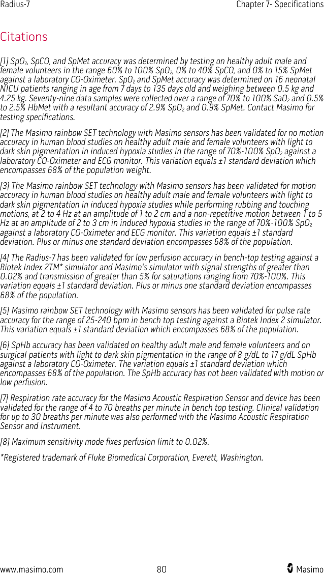 Radius-7   Chapter 7- Specifications  www.masimo.com 80    Masimo    Citations [1] SpO2, SpCO, and SpMet accuracy was determined by testing on healthy adult male and female volunteers in the range 60% to 100% SpO2, 0% to 40% SpCO, and 0% to 15% SpMet against a laboratory CO-Oximeter. SpO2 and SpMet accuracy was determined on 16 neonatal NICU patients ranging in age from 7 days to 135 days old and weighing between 0.5 kg and 4.25 kg. Seventy-nine data samples were collected over a range of 70% to 100% SaO2 and 0.5% to 2.5% HbMet with a resultant accuracy of 2.9% SpO2 and 0.9% SpMet. Contact Masimo for testing specifications. [2] The Masimo rainbow SET technology with Masimo sensors has been validated for no motion accuracy in human blood studies on healthy adult male and female volunteers with light to dark skin pigmentation in induced hypoxia studies in the range of 70%-100% SpO2 against a laboratory CO-Oximeter and ECG monitor. This variation equals ±1 standard deviation which encompasses 68% of the population weight. [3] The Masimo rainbow SET technology with Masimo sensors has been validated for motion accuracy in human blood studies on healthy adult male and female volunteers with light to dark skin pigmentation in induced hypoxia studies while performing rubbing and touching motions, at 2 to 4 Hz at an amplitude of 1 to 2 cm and a non-repetitive motion between 1 to 5 Hz at an amplitude of 2 to 3 cm in induced hypoxia studies in the range of 70%-100% SpO2 against a laboratory CO-Oximeter and ECG monitor. This variation equals ±1 standard deviation. Plus or minus one standard deviation encompasses 68% of the population. [4] The Radius-7 has been validated for low perfusion accuracy in bench-top testing against a Biotek Index 2TM* simulator and Masimo&apos;s simulator with signal strengths of greater than 0.02% and transmission of greater than 5% for saturations ranging from 70%-100%. This variation equals ±1 standard deviation. Plus or minus one standard deviation encompasses 68% of the population. [5] Masimo rainbow SET technology with Masimo sensors has been validated for pulse rate accuracy for the range of 25-240 bpm in bench top testing against a Biotek Index 2 simulator. This variation equals ±1 standard deviation which encompasses 68% of the population. [6] SpHb accuracy has been validated on healthy adult male and female volunteers and on surgical patients with light to dark skin pigmentation in the range of 8 g/dL to 17 g/dL SpHb against a laboratory CO-Oximeter. The variation equals ±1 standard deviation which encompasses 68% of the population. The SpHb accuracy has not been validated with motion or low perfusion. [7] Respiration rate accuracy for the Masimo Acoustic Respiration Sensor and device has been validated for the range of 4 to 70 breaths per minute in bench top testing. Clinical validation for up to 30 breaths per minute was also performed with the Masimo Acoustic Respiration Sensor and Instrument. [8] Maximum sensitivity mode fixes perfusion limit to 0.02%. *Registered trademark of Fluke Biomedical Corporation, Everett, Washington.  