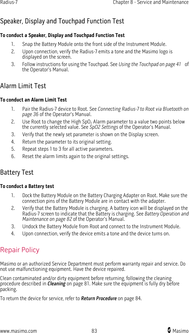 Radius-7   Chapter 8 - Service and Maintenance  www.masimo.com 83    Masimo    Speaker, Display and Touchpad Function Test To conduct a Speaker, Display and Touchpad Function Test 1. Snap the Battery Module onto the front side of the Instrument Module.   2. Upon connection, verify the Radius-7 emits a tone and the Masimo logo is displayed on the screen.   3. Follow instructions for using the Touchpad. See Using the Touchpad on page 41  of the Operator&apos;s Manual.    Alarm Limit Test To conduct an Alarm Limit Test 1. Pair the Radius-7 device to Root. See Connecting Radius-7 to Root via Bluetooth on page 36 of the Operator&apos;s Manual.   2. Use Root to change the High SpO2 Alarm parameter to a value two points below the currently selected value. See SpO2 Settings of the Operator&apos;s Manual. 3. Verify that the newly set parameter is shown on the Display screen. 4. Return the parameter to its original setting. 5. Repeat steps 1 to 3 for all active parameters. 6. Reset the alarm limits again to the original settings.  Battery Test To conduct a Battery test 1. Dock the Battery Module on the Battery Charging Adapter on Root. Make sure the connection pins of the Battery Module are in contact with the adapter.   2. Verify that the Battery Module is charging. A battery icon will be displayed on the Radius-7 screen to indicate that the Battery is charging. See Battery Operation and Maintenance on page 82 of the Operator&apos;s Manual. 3. Undock the Battery Module from Root and connect to the Instrument Module.   4. Upon connection, verify the device emits a tone and the device turns on.  Repair Policy Masimo or an authorized Service Department must perform warranty repair and service. Do not use malfunctioning equipment. Have the device repaired. Clean contaminated and/or dirty equipment before returning, following the cleaning procedure described in Cleaning on page 81. Make sure the equipment is fully dry before packing. To return the device for service, refer to Return Procedure on page 84.  