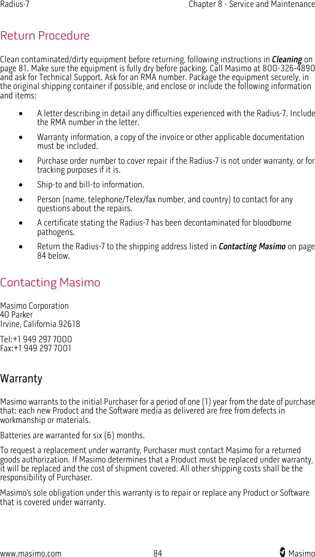 Radius-7   Chapter 8 - Service and Maintenance  www.masimo.com 84    Masimo    Return Procedure Clean contaminated/dirty equipment before returning, following instructions in Cleaning on page 81. Make sure the equipment is fully dry before packing. Call Masimo at 800-326-4890 and ask for Technical Support. Ask for an RMA number. Package the equipment securely, in the original shipping container if possible, and enclose or include the following information and items: • A letter describing in detail any difficulties experienced with the Radius-7. Include the RMA number in the letter. • Warranty information, a copy of the invoice or other applicable documentation must be included. • Purchase order number to cover repair if the Radius-7 is not under warranty, or for tracking purposes if it is. • Ship-to and bill-to information. • Person (name, telephone/Telex/fax number, and country) to contact for any questions about the repairs. • A certificate stating the Radius-7 has been decontaminated for bloodborne pathogens. • Return the Radius-7 to the shipping address listed in Contacting Masimo on page 84 below.  Contacting Masimo Masimo Corporation 40 Parker Irvine, California 92618 Tel:+1 949 297 7000 Fax:+1 949 297 7001  Warranty Masimo warrants to the initial Purchaser for a period of one (1) year from the date of purchase that: each new Product and the Software media as delivered are free from defects in workmanship or materials. Batteries are warranted for six (6) months. To request a replacement under warranty, Purchaser must contact Masimo for a returned goods authorization. If Masimo determines that a Product must be replaced under warranty, it will be replaced and the cost of shipment covered. All other shipping costs shall be the responsibility of Purchaser. Masimo’s sole obligation under this warranty is to repair or replace any Product or Software that is covered under warranty.  