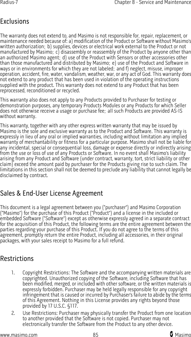 Radius-7   Chapter 8 - Service and Maintenance  www.masimo.com 85    Masimo    Exclusions The warranty does not extend to, and Masimo is not responsible for, repair, replacement, or maintenance needed because of: a) modification of the Product or Software without Masimo’s written authorization; b) supplies, devices or electrical work external to the Product or not manufactured by Masimo; c) disassembly or reassembly of the Product by anyone other than an authorized Masimo agent; d) use of the Product with Sensors or other accessories other than those manufactured and distributed by Masimo; e) use of the Product and Software in ways or in environments for which they are not labeled; and f) neglect, misuse, improper operation, accident, fire, water, vandalism, weather, war, or any act of God. This warranty does not extend to any product that has been used in violation of the operating instructions supplied with the product. This warranty does not extend to any Product that has been reprocessed, reconditioned or recycled. This warranty also does not apply to any Products provided to Purchaser for testing or demonstration purposes, any temporary Products Modules or any Products for which Seller does not otherwise receive a usage or purchase fee; all such Products are provided AS-IS without warranty. This warranty, together with any other express written warranty that may be issued by Masimo is the sole and exclusive warranty as to the Product and Software. This warranty is expressly in lieu of any oral or implied warranties, including without limitation any implied warranty of merchantability or fitness for a particular purpose. Masimo shall not be liable for any incidental, special or consequential loss, damage or expense directly or indirectly arising from the use or loss of use of any Products or Software. In no event shall Masimo’s liability arising from any Product and Software (under contract, warranty, tort, strict liability or other claim) exceed the amount paid by purchaser for the Products giving rise to such claim. The limitations in this section shall not be deemed to preclude any liability that cannot legally be disclaimed by contract.  Sales &amp; End-User License Agreement This document is a legal agreement between you (“purchaser”) and Masimo Corporation (“Masimo”) for the purchase of this Product (“Product”) and a license in the included or embedded Software (“Software”) except as otherwise expressly agreed in a separate contract for the acquisition of this Product, the following terms are the entire agreement between the parties regarding your purchase of this Product. If you do not agree to the terms of this agreement, promptly return the entire Product, including all accessories, in their original packages, with your sales receipt to Masimo for a full refund.  Restrictions 1. Copyright Restrictions: The Software and the accompanying written materials are copyrighted. Unauthorized copying of the Software, including Software that has been modified, merged, or included with other software, or the written materials is expressly forbidden. Purchaser may be held legally responsible for any copyright infringement that is caused or incurred by Purchaser’s failure to abide by the terms of this Agreement. Nothing in this License provides any rights beyond those provided by 17 U.S.C. §117. 2. Use Restrictions: Purchaser may physically transfer the Product from one location to another provided that the Software is not copied. Purchaser may not electronically transfer the Software from the Product to any other device. 