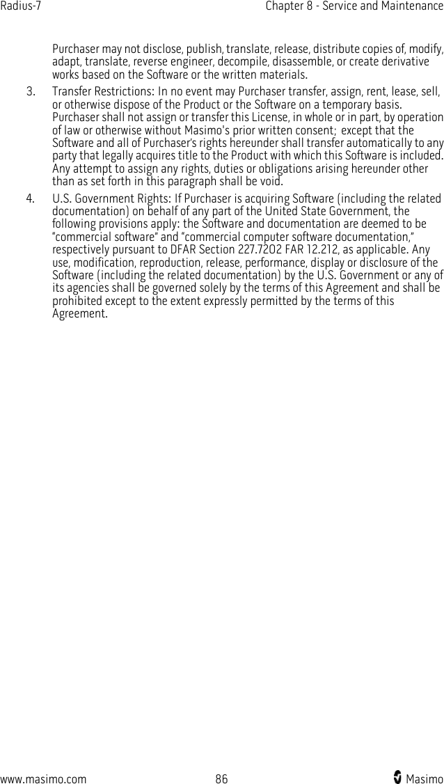 Radius-7   Chapter 8 - Service and Maintenance  www.masimo.com 86    Masimo    Purchaser may not disclose, publish, translate, release, distribute copies of, modify, adapt, translate, reverse engineer, decompile, disassemble, or create derivative works based on the Software or the written materials.   3. Transfer Restrictions: In no event may Purchaser transfer, assign, rent, lease, sell, or otherwise dispose of the Product or the Software on a temporary basis. Purchaser shall not assign or transfer this License, in whole or in part, by operation of law or otherwise without Masimo&apos;s prior written consent; except that the Software and all of Purchaser’s rights hereunder shall transfer automatically to any party that legally acquires title to the Product with which this Software is included. Any attempt to assign any rights, duties or obligations arising hereunder other than as set forth in this paragraph shall be void. 4. U.S. Government Rights: If Purchaser is acquiring Software (including the related documentation) on behalf of any part of the United State Government, the following provisions apply: the Software and documentation are deemed to be “commercial software” and “commercial computer software documentation,” respectively pursuant to DFAR Section 227.7202 FAR 12.212, as applicable. Any use, modification, reproduction, release, performance, display or disclosure of the Software (including the related documentation) by the U.S. Government or any of its agencies shall be governed solely by the terms of this Agreement and shall be prohibited except to the extent expressly permitted by the terms of this Agreement.  