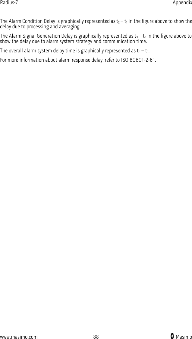 Radius-7   Appendix  www.masimo.com 88    Masimo    The Alarm Condition Delay is graphically represented as t2 – t1 in the figure above to show the delay due to processing and averaging. The Alarm Signal Generation Delay is graphically represented as t3 – t2 in the figure above to show the delay due to alarm system strategy and communication time. The overall alarm system delay time is graphically represented as t3 – t1.   For more information about alarm response delay, refer to ISO 80601-2-61.   