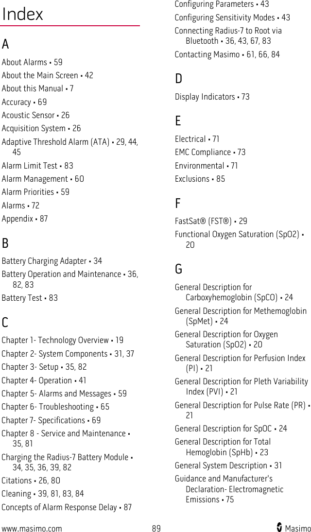  www.masimo.com 89    Masimo    Index A About Alarms • 59 About the Main Screen • 42 About this Manual • 7 Accuracy • 69 Acoustic Sensor • 26 Acquisition System • 26 Adaptive Threshold Alarm (ATA) • 29, 44, 45 Alarm Limit Test • 83 Alarm Management • 60 Alarm Priorities • 59 Alarms • 72 Appendix • 87 B Battery Charging Adapter • 34 Battery Operation and Maintenance • 36, 82, 83 Battery Test • 83 C Chapter 1- Technology Overview • 19 Chapter 2- System Components • 31, 37 Chapter 3- Setup • 35, 82 Chapter 4- Operation • 41 Chapter 5- Alarms and Messages • 59 Chapter 6- Troubleshooting • 65 Chapter 7- Specifications • 69 Chapter 8 - Service and Maintenance • 35, 81 Charging the Radius-7 Battery Module • 34, 35, 36, 39, 82 Citations • 26, 80 Cleaning • 39, 81, 83, 84 Concepts of Alarm Response Delay • 87 Configuring Parameters • 43 Configuring Sensitivity Modes • 43 Connecting Radius-7 to Root via Bluetooth • 36, 43, 67, 83 Contacting Masimo • 61, 66, 84 D Display Indicators • 73 E Electrical • 71 EMC Compliance • 73 Environmental • 71 Exclusions • 85 F FastSat® (FST®) • 29 Functional Oxygen Saturation (SpO2) • 20 G General Description for Carboxyhemoglobin (SpCO) • 24 General Description for Methemoglobin (SpMet) • 24 General Description for Oxygen Saturation (SpO2) • 20 General Description for Perfusion Index (PI) • 21 General Description for Pleth Variability Index (PVI) • 21 General Description for Pulse Rate (PR) • 21 General Description for SpOC • 24 General Description for Total Hemoglobin (SpHb) • 23 General System Description • 31 Guidance and Manufacturer&apos;s Declaration- Electromagnetic Emissions • 75 
