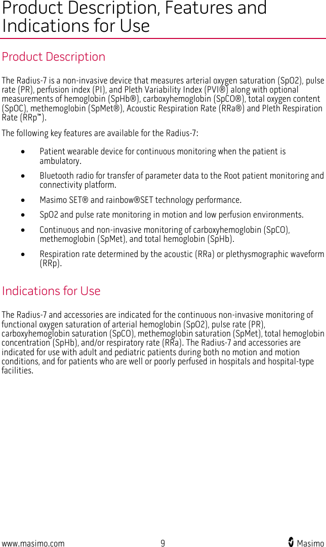  www.masimo.com  9    Masimo    Product Description, Features and Indications for Use Product Description The Radius-7 is a non-invasive device that measures arterial oxygen saturation (SpO2), pulse rate (PR), perfusion index (PI), and Pleth Variability Index (PVI®) along with optional measurements of hemoglobin (SpHb®), carboxyhemoglobin (SpCO®), total oxygen content (SpOC), methemoglobin (SpMet®), Acoustic Respiration Rate (RRa®) and Pleth Respiration Rate (RRp™). The following key features are available for the Radius-7: • Patient wearable device for continuous monitoring when the patient is ambulatory. • Bluetooth radio for transfer of parameter data to the Root patient monitoring and connectivity platform. • Masimo SET® and rainbow®SET technology performance. • SpO2 and pulse rate monitoring in motion and low perfusion environments.   • Continuous and non-invasive monitoring of carboxyhemoglobin (SpCO), methemoglobin (SpMet), and total hemoglobin (SpHb). • Respiration rate determined by the acoustic (RRa) or plethysmographic waveform (RRp).  Indications for Use The Radius-7 and accessories are indicated for the continuous non-invasive monitoring of functional oxygen saturation of arterial hemoglobin (SpO2), pulse rate (PR), carboxyhemoglobin saturation (SpCO), methemoglobin saturation (SpMet), total hemoglobin concentration (SpHb), and/or respiratory rate (RRa). The Radius-7 and accessories are indicated for use with adult and pediatric patients during both no motion and motion conditions, and for patients who are well or poorly perfused in hospitals and hospital-type facilities.  