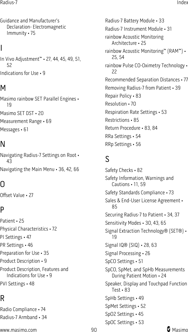 Radius-7   Index  www.masimo.com 90    Masimo    Guidance and Manufacturer&apos;s Declaration- Electromagnetic Immunity • 75 I In Vivo Adjustment™ • 27, 44, 45, 49, 51, 52 Indications for Use • 9 M Masimo rainbow SET Parallel Engines • 19 Masimo SET DST • 20 Measurement Range • 69 Messages • 61 N Navigating Radius-7 Settings on Root • 43 Navigating the Main Menu • 36, 42, 66 O Offset Value • 27 P Patient • 25 Physical Characteristics • 72 PI Settings • 47 PR Settings • 46 Preparation for Use • 35 Product Description • 9 Product Description, Features and Indications for Use • 9 PVI Settings • 48 R Radio Compliance • 74 Radius-7 Armband • 34 Radius-7 Battery Module • 33 Radius-7 Instrument Module • 31 rainbow Acoustic Monitoring Architecture • 25 rainbow Acoustic Monitoring™ (RAM™) • 25, 54 rainbow Pulse CO-Oximetry Technology • 22 Recommended Separation Distances • 77 Removing Radius-7 from Patient • 39 Repair Policy • 83 Resolution • 70 Respiration Rate Settings • 53 Restrictions • 85 Return Procedure • 83, 84 RRa Settings • 54 RRp Settings • 56 S Safety Checks • 82 Safety Information, Warnings and Cautions • 11, 59 Safety Standards Compliance • 73 Sales &amp; End-User License Agreement • 85 Securing Radius-7 to Patient • 34, 37 Sensitivity Modes • 30, 43, 65 Signal Extraction Technology® (SET®) • 19 Signal IQ® (SIQ) • 28, 63 Signal Processing • 26 SpCO Settings • 51 SpCO, SpMet, and SpHb Measurements During Patient Motion • 24 Speaker, Display and Touchpad Function Test • 83 SpHb Settings • 49 SpMet Settings • 52 SpO2 Settings • 45 SpOC Settings • 53 