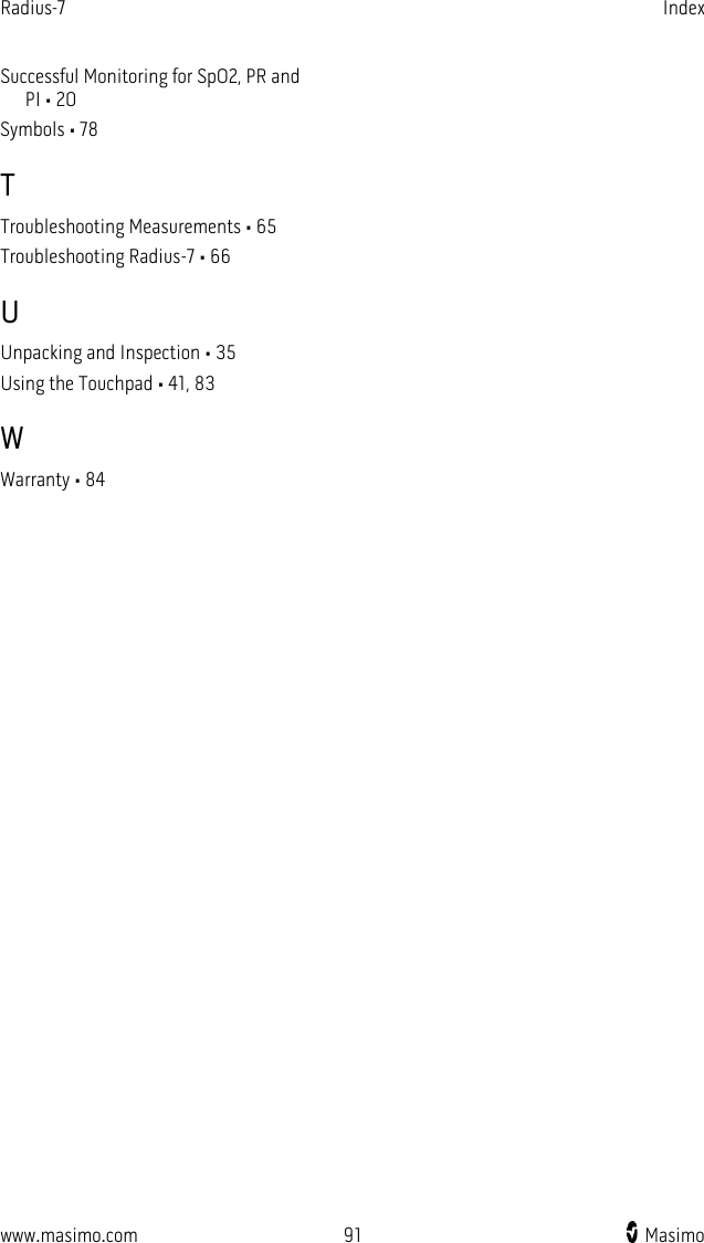 Radius-7   Index  www.masimo.com 91    Masimo    Successful Monitoring for SpO2, PR and PI • 20 Symbols • 78 T Troubleshooting Measurements • 65 Troubleshooting Radius-7 • 66 U Unpacking and Inspection • 35 Using the Touchpad • 41, 83 W Warranty • 84  