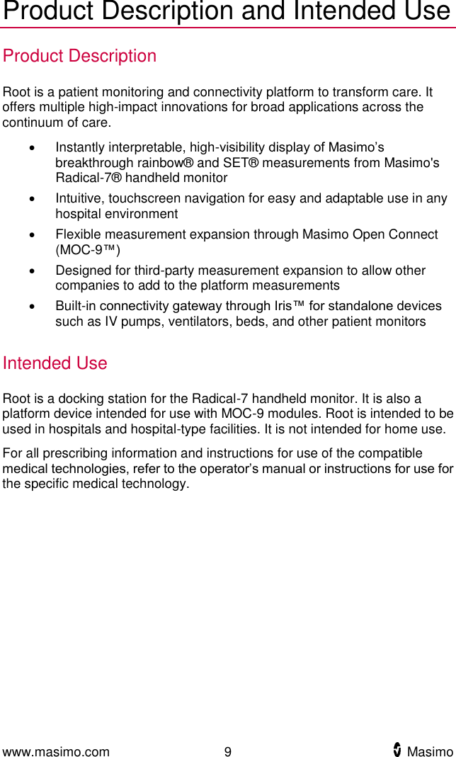  www.masimo.com  9    Masimo    Product Description and Intended Use Product Description Root is a patient monitoring and connectivity platform to transform care. It offers multiple high-impact innovations for broad applications across the continuum of care.   Instantly interpretable, high-visibility display of Masimo’s breakthrough rainbow® and SET® measurements from Masimo&apos;s Radical-7® handheld monitor   Intuitive, touchscreen navigation for easy and adaptable use in any hospital environment   Flexible measurement expansion through Masimo Open Connect (MOC-9™)   Designed for third-party measurement expansion to allow other companies to add to the platform measurements     Built-in connectivity gateway through Iris™ for standalone devices such as IV pumps, ventilators, beds, and other patient monitors  Intended Use Root is a docking station for the Radical-7 handheld monitor. It is also a platform device intended for use with MOC-9 modules. Root is intended to be used in hospitals and hospital-type facilities. It is not intended for home use.   For all prescribing information and instructions for use of the compatible medical technologies, refer to the operator’s manual or instructions for use for the specific medical technology.    