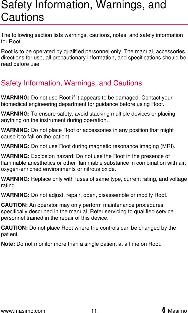  www.masimo.com  11    Masimo    Safety Information, Warnings, and Cautions The following section lists warnings, cautions, notes, and safety information for Root. Root is to be operated by qualified personnel only. The manual, accessories, directions for use, all precautionary information, and specifications should be read before use.    Safety Information, Warnings, and Cautions WARNING: Do not use Root if it appears to be damaged. Contact your biomedical engineering department for guidance before using Root.   WARNING: To ensure safety, avoid stacking multiple devices or placing anything on the instrument during operation. WARNING: Do not place Root or accessories in any position that might cause it to fall on the patient. WARNING: Do not use Root during magnetic resonance imaging (MRI). WARNING: Explosion hazard: Do not use the Root in the presence of flammable anesthetics or other flammable substance in combination with air, oxygen-enriched environments or nitrous oxide. WARNING: Replace only with fuses of same type, current rating, and voltage rating. WARNING: Do not adjust, repair, open, disassemble or modify Root. CAUTION: An operator may only perform maintenance procedures specifically described in the manual. Refer servicing to qualified service personnel trained in the repair of this device. CAUTION: Do not place Root where the controls can be changed by the patient. Note: Do not monitor more than a single patient at a time on Root.  