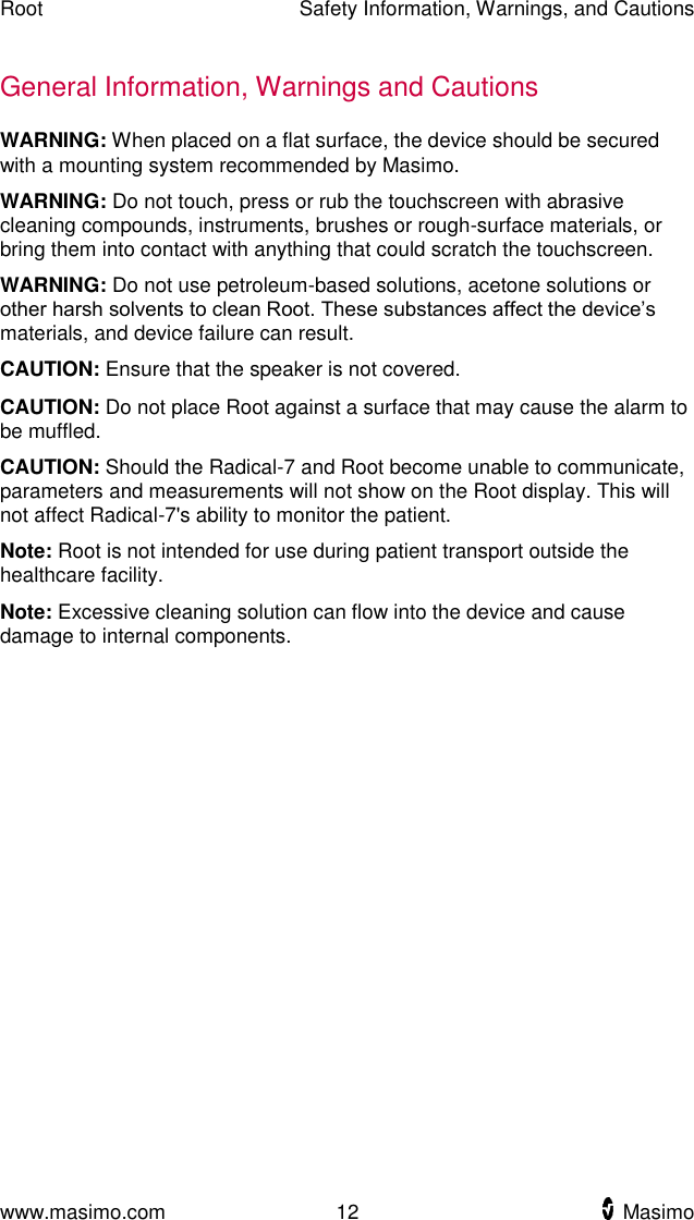 Root    Safety Information, Warnings, and Cautions  www.masimo.com  12    Masimo    General Information, Warnings and Cautions WARNING: When placed on a flat surface, the device should be secured with a mounting system recommended by Masimo. WARNING: Do not touch, press or rub the touchscreen with abrasive cleaning compounds, instruments, brushes or rough-surface materials, or bring them into contact with anything that could scratch the touchscreen. WARNING: Do not use petroleum-based solutions, acetone solutions or other harsh solvents to clean Root. These substances affect the device’s materials, and device failure can result. CAUTION: Ensure that the speaker is not covered.   CAUTION: Do not place Root against a surface that may cause the alarm to be muffled. CAUTION: Should the Radical-7 and Root become unable to communicate, parameters and measurements will not show on the Root display. This will not affect Radical-7&apos;s ability to monitor the patient. Note: Root is not intended for use during patient transport outside the healthcare facility. Note: Excessive cleaning solution can flow into the device and cause damage to internal components.    