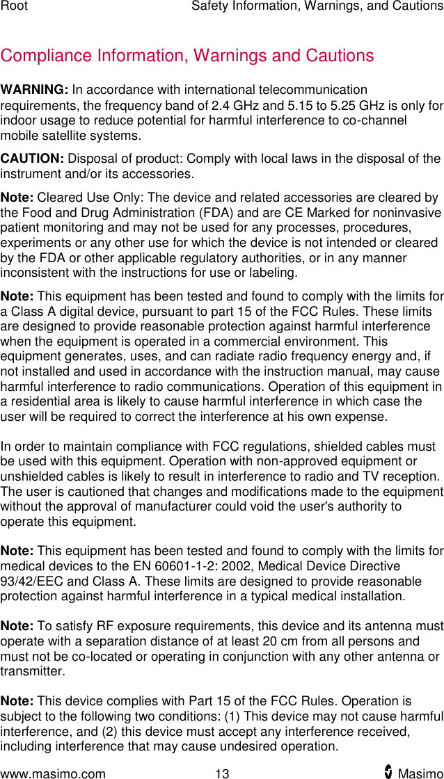 Root    Safety Information, Warnings, and Cautions  www.masimo.com  13    Masimo    Compliance Information, Warnings and Cautions WARNING: In accordance with international telecommunication requirements, the frequency band of 2.4 GHz and 5.15 to 5.25 GHz is only for indoor usage to reduce potential for harmful interference to co-channel mobile satellite systems. CAUTION: Disposal of product: Comply with local laws in the disposal of the instrument and/or its accessories. Note: Cleared Use Only: The device and related accessories are cleared by the Food and Drug Administration (FDA) and are CE Marked for noninvasive patient monitoring and may not be used for any processes, procedures, experiments or any other use for which the device is not intended or cleared by the FDA or other applicable regulatory authorities, or in any manner inconsistent with the instructions for use or labeling. Note: This equipment has been tested and found to comply with the limits for a Class A digital device, pursuant to part 15 of the FCC Rules. These limits are designed to provide reasonable protection against harmful interference when the equipment is operated in a commercial environment. This equipment generates, uses, and can radiate radio frequency energy and, if not installed and used in accordance with the instruction manual, may cause harmful interference to radio communications. Operation of this equipment in a residential area is likely to cause harmful interference in which case the user will be required to correct the interference at his own expense.    In order to maintain compliance with FCC regulations, shielded cables must be used with this equipment. Operation with non-approved equipment or unshielded cables is likely to result in interference to radio and TV reception. The user is cautioned that changes and modifications made to the equipment without the approval of manufacturer could void the user&apos;s authority to operate this equipment.  Note: This equipment has been tested and found to comply with the limits for medical devices to the EN 60601-1-2: 2002, Medical Device Directive 93/42/EEC and Class A. These limits are designed to provide reasonable protection against harmful interference in a typical medical installation.  Note: To satisfy RF exposure requirements, this device and its antenna must operate with a separation distance of at least 20 cm from all persons and must not be co-located or operating in conjunction with any other antenna or transmitter.  Note: This device complies with Part 15 of the FCC Rules. Operation is subject to the following two conditions: (1) This device may not cause harmful interference, and (2) this device must accept any interference received, including interference that may cause undesired operation. 