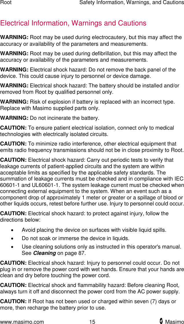 Root    Safety Information, Warnings, and Cautions  www.masimo.com  15    Masimo    Electrical Information, Warnings and Cautions WARNING: Root may be used during electrocautery, but this may affect the accuracy or availability of the parameters and measurements. WARNING: Root may be used during defibrillation, but this may affect the accuracy or availability of the parameters and measurements.   WARNING: Electrical shock hazard: Do not remove the back panel of the device. This could cause injury to personnel or device damage. WARNING: Electrical shock hazard: The battery should be installed and/or removed from Root by qualified personnel only. WARNING: Risk of explosion if battery is replaced with an incorrect type. Replace with Masimo supplied parts only. WARNING: Do not incinerate the battery. CAUTION: To ensure patient electrical isolation, connect only to medical technologies with electrically isolated circuits. CAUTION: To minimize radio interference, other electrical equipment that emits radio frequency transmissions should not be in close proximity to Root.   CAUTION: Electrical shock hazard: Carry out periodic tests to verify that leakage currents of patient-applied circuits and the system are within acceptable limits as specified by the applicable safety standards. The summation of leakage currents must be checked and in compliance with IEC 60601-1 and UL60601-1. The system leakage current must be checked when connecting external equipment to the system. When an event such as a component drop of approximately 1 meter or greater or a spillage of blood or other liquids occurs, retest before further use. Injury to personnel could occur. CAUTION: Electrical shock hazard: to protect against injury, follow the directions below:   Avoid placing the device on surfaces with visible liquid spills.   Do not soak or immerse the device in liquids.   Use cleaning solutions only as instructed in this operator&apos;s manual. See Cleaning on page 87. CAUTION: Electrical shock hazard: Injury to personnel could occur. Do not plug in or remove the power cord with wet hands. Ensure that your hands are clean and dry before touching the power cord.   CAUTION: Electrical shock and flammability hazard: Before cleaning Root, always turn it off and disconnect the power cord from the AC power supply. CAUTION: If Root has not been used or charged within seven (7) days or more, then recharge the battery prior to use. 