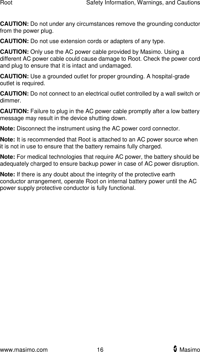 Root    Safety Information, Warnings, and Cautions  www.masimo.com  16    Masimo    CAUTION: Do not under any circumstances remove the grounding conductor from the power plug. CAUTION: Do not use extension cords or adapters of any type.   CAUTION: Only use the AC power cable provided by Masimo. Using a different AC power cable could cause damage to Root. Check the power cord and plug to ensure that it is intact and undamaged. CAUTION: Use a grounded outlet for proper grounding. A hospital-grade outlet is required. CAUTION: Do not connect to an electrical outlet controlled by a wall switch or dimmer. CAUTION: Failure to plug in the AC power cable promptly after a low battery message may result in the device shutting down.   Note: Disconnect the instrument using the AC power cord connector. Note: It is recommended that Root is attached to an AC power source when it is not in use to ensure that the battery remains fully charged. Note: For medical technologies that require AC power, the battery should be adequately charged to ensure backup power in case of AC power disruption.   Note: If there is any doubt about the integrity of the protective earth conductor arrangement, operate Root on internal battery power until the AC power supply protective conductor is fully functional.  