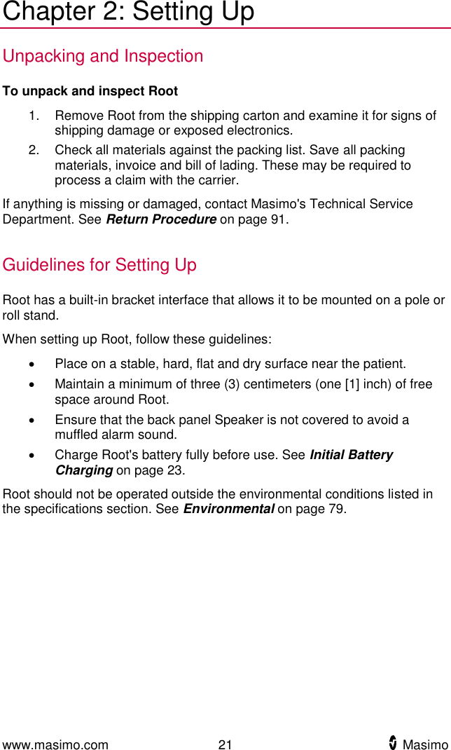  www.masimo.com  21    Masimo    Chapter 2: Setting Up Unpacking and Inspection To unpack and inspect Root 1.  Remove Root from the shipping carton and examine it for signs of shipping damage or exposed electronics. 2.  Check all materials against the packing list. Save all packing materials, invoice and bill of lading. These may be required to process a claim with the carrier. If anything is missing or damaged, contact Masimo&apos;s Technical Service Department. See Return Procedure on page 91.  Guidelines for Setting Up Root has a built-in bracket interface that allows it to be mounted on a pole or roll stand. When setting up Root, follow these guidelines:   Place on a stable, hard, flat and dry surface near the patient.   Maintain a minimum of three (3) centimeters (one [1] inch) of free space around Root.   Ensure that the back panel Speaker is not covered to avoid a muffled alarm sound.   Charge Root&apos;s battery fully before use. See Initial Battery Charging on page 23. Root should not be operated outside the environmental conditions listed in the specifications section. See Environmental on page 79.  