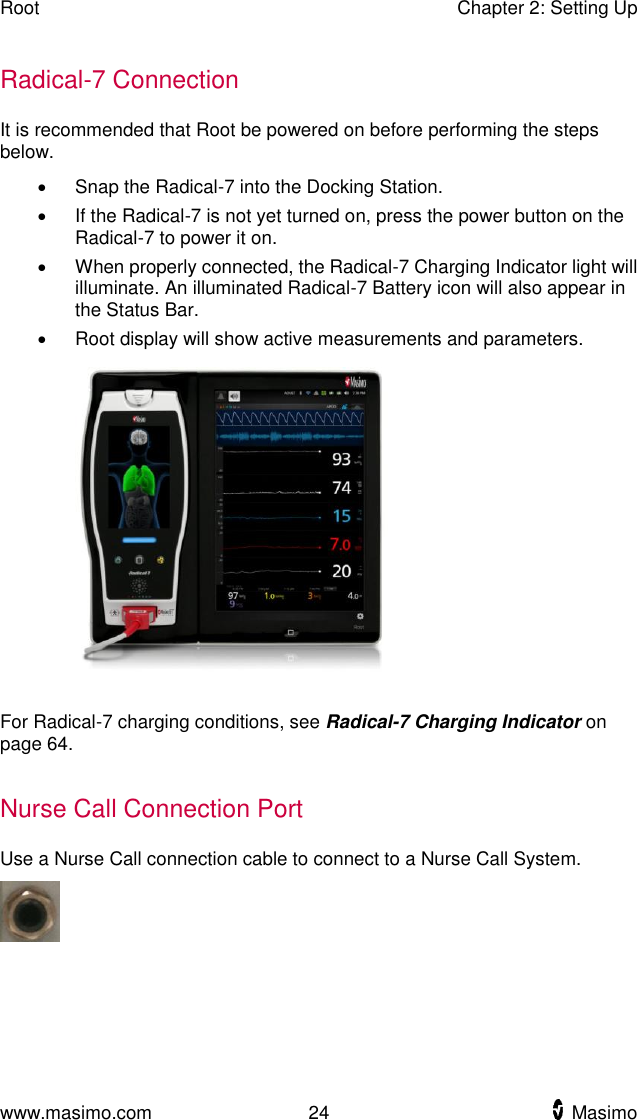 Root    Chapter 2: Setting Up  www.masimo.com  24    Masimo    Radical-7 Connection It is recommended that Root be powered on before performing the steps below.   Snap the Radical-7 into the Docking Station.     If the Radical-7 is not yet turned on, press the power button on the Radical-7 to power it on.   When properly connected, the Radical-7 Charging Indicator light will illuminate. An illuminated Radical-7 Battery icon will also appear in the Status Bar.   Root display will show active measurements and parameters.      For Radical-7 charging conditions, see Radical-7 Charging Indicator on page 64.  Nurse Call Connection Port Use a Nurse Call connection cable to connect to a Nurse Call System.  