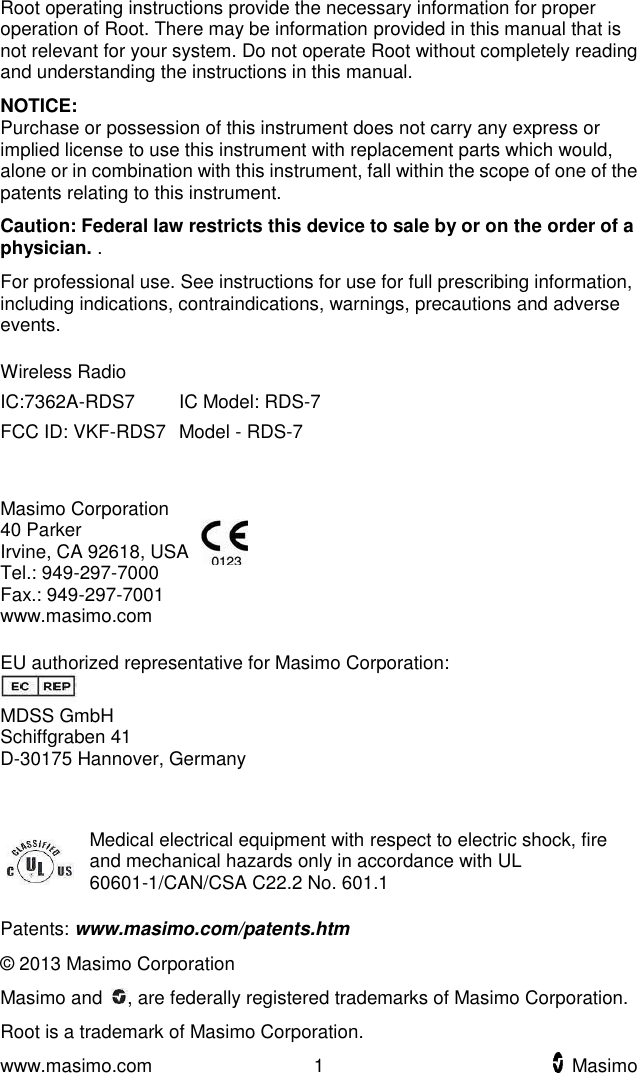  www.masimo.com  1    Masimo    Root operating instructions provide the necessary information for proper operation of Root. There may be information provided in this manual that is not relevant for your system. Do not operate Root without completely reading and understanding the instructions in this manual. NOTICE: Purchase or possession of this instrument does not carry any express or implied license to use this instrument with replacement parts which would, alone or in combination with this instrument, fall within the scope of one of the patents relating to this instrument. Caution: Federal law restricts this device to sale by or on the order of a physician. . For professional use. See instructions for use for full prescribing information, including indications, contraindications, warnings, precautions and adverse events. Wireless Radio  IC:7362A-RDS7 IC Model: RDS-7 FCC ID: VKF-RDS7     Model - RDS-7  Masimo Corporation 40 Parker Irvine, CA 92618, USA Tel.: 949-297-7000 Fax.: 949-297-7001 www.masimo.com   EU authorized representative for Masimo Corporation:  MDSS GmbH Schiffgraben 41 D-30175 Hannover, Germany   Medical electrical equipment with respect to electric shock, fire and mechanical hazards only in accordance with UL 60601-1/CAN/CSA C22.2 No. 601.1 Patents: www.masimo.com/patents.htm © 2013 Masimo Corporation Masimo and  , are federally registered trademarks of Masimo Corporation. Root is a trademark of Masimo Corporation.   