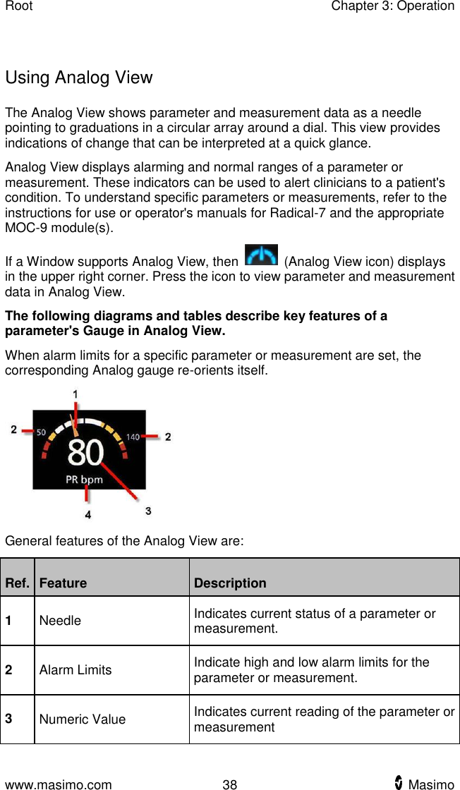 Root    Chapter 3: Operation  www.masimo.com  38    Masimo      Using Analog View The Analog View shows parameter and measurement data as a needle pointing to graduations in a circular array around a dial. This view provides indications of change that can be interpreted at a quick glance. Analog View displays alarming and normal ranges of a parameter or measurement. These indicators can be used to alert clinicians to a patient&apos;s condition. To understand specific parameters or measurements, refer to the instructions for use or operator&apos;s manuals for Radical-7 and the appropriate MOC-9 module(s). If a Window supports Analog View, then    (Analog View icon) displays in the upper right corner. Press the icon to view parameter and measurement data in Analog View. The following diagrams and tables describe key features of a parameter&apos;s Gauge in Analog View. When alarm limits for a specific parameter or measurement are set, the corresponding Analog gauge re-orients itself.  General features of the Analog View are: Ref. Feature Description 1 Needle Indicates current status of a parameter or measurement. 2 Alarm Limits Indicate high and low alarm limits for the parameter or measurement. 3 Numeric Value Indicates current reading of the parameter or measurement 