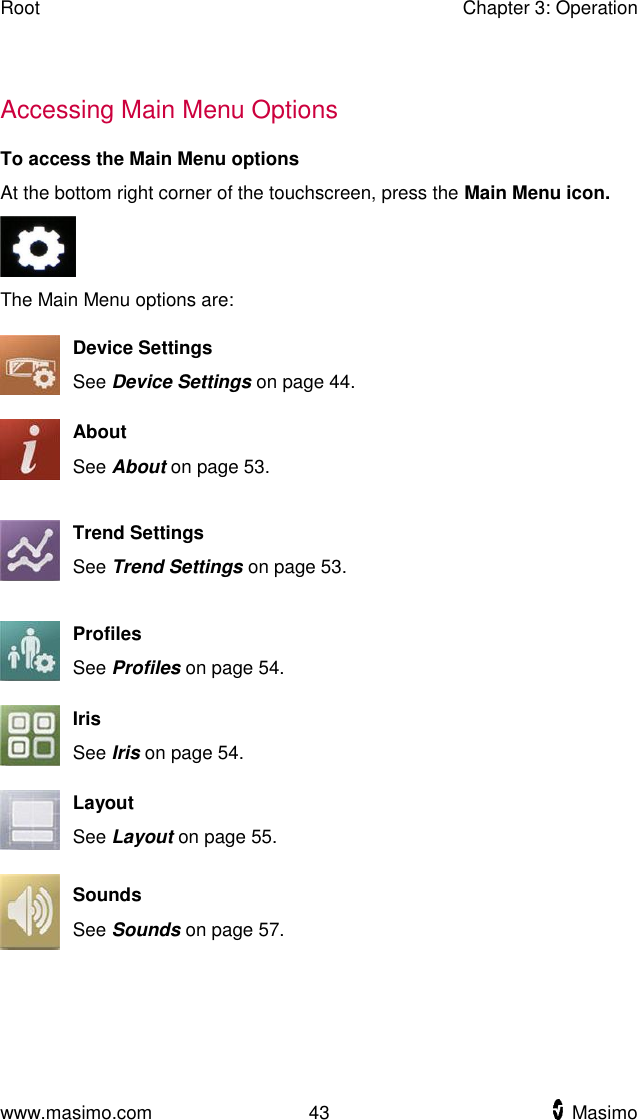 Root    Chapter 3: Operation  www.masimo.com  43    Masimo      Accessing Main Menu Options To access the Main Menu options At the bottom right corner of the touchscreen, press the Main Menu icon.  The Main Menu options are:  Device Settings See Device Settings on page 44.  About See About on page 53.  Trend Settings See Trend Settings on page 53.  Profiles See Profiles on page 54.  Iris See Iris on page 54.  Layout See Layout on page 55.  Sounds See Sounds on page 57.  
