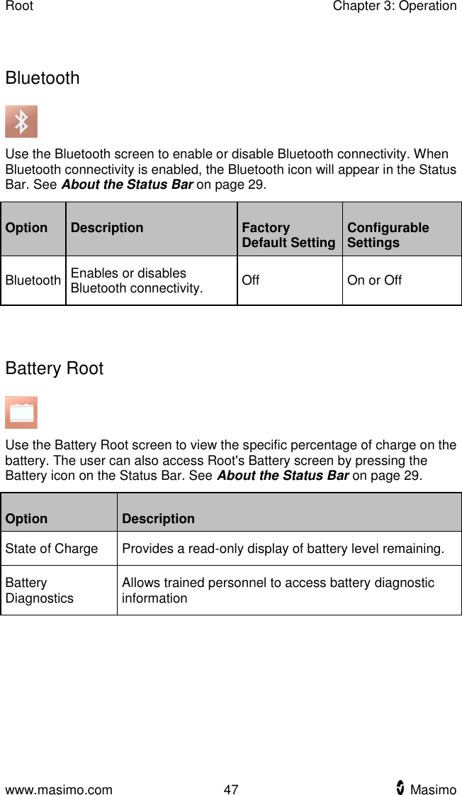 Root    Chapter 3: Operation  www.masimo.com  47    Masimo      Bluetooth  Use the Bluetooth screen to enable or disable Bluetooth connectivity. When Bluetooth connectivity is enabled, the Bluetooth icon will appear in the Status Bar. See About the Status Bar on page 29. Option Description Factory Default Setting Configurable Settings Bluetooth Enables or disables Bluetooth connectivity. Off On or Off   Battery Root  Use the Battery Root screen to view the specific percentage of charge on the battery. The user can also access Root&apos;s Battery screen by pressing the Battery icon on the Status Bar. See About the Status Bar on page 29. Option Description State of Charge Provides a read-only display of battery level remaining. Battery Diagnostics Allows trained personnel to access battery diagnostic information  
