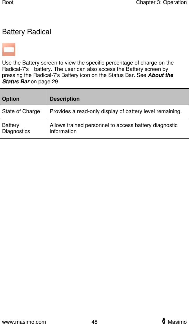 Root    Chapter 3: Operation  www.masimo.com  48    Masimo      Battery Radical  Use the Battery screen to view the specific percentage of charge on the Radical-7&apos;s    battery. The user can also access the Battery screen by pressing the Radical-7&apos;s Battery icon on the Status Bar. See About the Status Bar on page 29. Option Description State of Charge Provides a read-only display of battery level remaining. Battery Diagnostics Allows trained personnel to access battery diagnostic information  