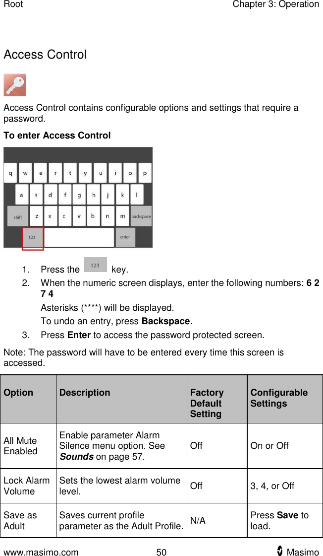 Root    Chapter 3: Operation  www.masimo.com  50    Masimo      Access Control  Access Control contains configurable options and settings that require a password. To enter Access Control  1.  Press the    key. 2.  When the numeric screen displays, enter the following numbers: 6 2 7 4 Asterisks (****) will be displayed. To undo an entry, press Backspace. 3.  Press Enter to access the password protected screen. Note: The password will have to be entered every time this screen is accessed. Option Description Factory Default Setting Configurable Settings All Mute Enabled Enable parameter Alarm Silence menu option. See Sounds on page 57. Off On or Off Lock Alarm Volume Sets the lowest alarm volume level. Off 3, 4, or Off Save as Adult Saves current profile parameter as the Adult Profile. N/A Press Save to load. 