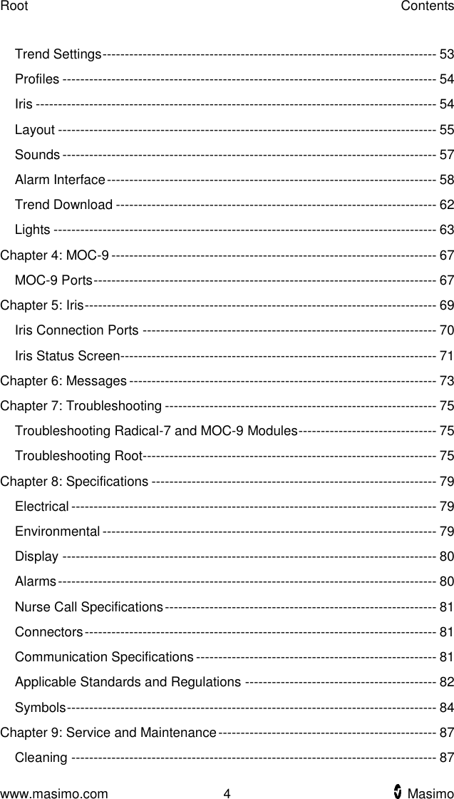 Root    Contents  www.masimo.com  4    Masimo    Trend Settings --------------------------------------------------------------------------- 53 Profiles ------------------------------------------------------------------------------------ 54 Iris ------------------------------------------------------------------------------------------ 54 Layout ------------------------------------------------------------------------------------- 55 Sounds ------------------------------------------------------------------------------------ 57 Alarm Interface -------------------------------------------------------------------------- 58 Trend Download ------------------------------------------------------------------------ 62 Lights -------------------------------------------------------------------------------------- 63 Chapter 4: MOC-9 ------------------------------------------------------------------------- 67 MOC-9 Ports ----------------------------------------------------------------------------- 67 Chapter 5: Iris ------------------------------------------------------------------------------- 69 Iris Connection Ports ------------------------------------------------------------------ 70 Iris Status Screen----------------------------------------------------------------------- 71 Chapter 6: Messages --------------------------------------------------------------------- 73 Chapter 7: Troubleshooting ------------------------------------------------------------- 75 Troubleshooting Radical-7 and MOC-9 Modules ------------------------------- 75 Troubleshooting Root------------------------------------------------------------------ 75 Chapter 8: Specifications ---------------------------------------------------------------- 79 Electrical ---------------------------------------------------------------------------------- 79 Environmental --------------------------------------------------------------------------- 79 Display ------------------------------------------------------------------------------------ 80 Alarms ------------------------------------------------------------------------------------- 80 Nurse Call Specifications ------------------------------------------------------------- 81 Connectors ------------------------------------------------------------------------------- 81 Communication Specifications ------------------------------------------------------ 81 Applicable Standards and Regulations ------------------------------------------- 82 Symbols ----------------------------------------------------------------------------------- 84 Chapter 9: Service and Maintenance ------------------------------------------------- 87 Cleaning ---------------------------------------------------------------------------------- 87 