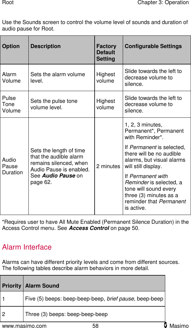 Root    Chapter 3: Operation  www.masimo.com  58    Masimo    Use the Sounds screen to control the volume level of sounds and duration of audio pause for Root. Option Description Factory Default Setting Configurable Settings Alarm Volume Sets the alarm volume level. Highest volume Slide towards the left to decrease volume to silence. Pulse Tone Volume Sets the pulse tone volume level.   Highest volume Slide towards the left to decrease volume to silence. Audio Pause Duration Sets the length of time that the audible alarm remains silenced, when Audio Pause is enabled. See Audio Pause on page 62. 2 minutes 1, 2, 3 minutes, Permanent*, Permanent with Reminder*. If Permanent is selected, there will be no audible alarms, but visual alarms will still display. If Permanent with Reminder is selected, a tone will sound every three (3) minutes as a reminder that Permanent is active. *Requires user to have All Mute Enabled (Permanent Silence Duration) in the Access Control menu. See Access Control on page 50.  Alarm Interface Alarms can have different priority levels and come from different sources. The following tables describe alarm behaviors in more detail.   Priority Alarm Sound 1 Five (5) beeps: beep-beep-beep, brief pause, beep-beep 2 Three (3) beeps: beep-beep-beep 