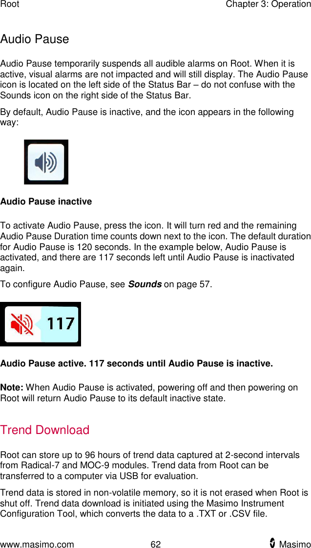 Root    Chapter 3: Operation  www.masimo.com  62    Masimo    Audio Pause Audio Pause temporarily suspends all audible alarms on Root. When it is active, visual alarms are not impacted and will still display. The Audio Pause icon is located on the left side of the Status Bar – do not confuse with the Sounds icon on the right side of the Status Bar. By default, Audio Pause is inactive, and the icon appears in the following way:  Audio Pause inactive  To activate Audio Pause, press the icon. It will turn red and the remaining Audio Pause Duration time counts down next to the icon. The default duration for Audio Pause is 120 seconds. In the example below, Audio Pause is activated, and there are 117 seconds left until Audio Pause is inactivated again. To configure Audio Pause, see Sounds on page 57.  Audio Pause active. 117 seconds until Audio Pause is inactive.  Note: When Audio Pause is activated, powering off and then powering on Root will return Audio Pause to its default inactive state.  Trend Download Root can store up to 96 hours of trend data captured at 2-second intervals from Radical-7 and MOC-9 modules. Trend data from Root can be transferred to a computer via USB for evaluation.   Trend data is stored in non-volatile memory, so it is not erased when Root is shut off. Trend data download is initiated using the Masimo Instrument Configuration Tool, which converts the data to a .TXT or .CSV file.  