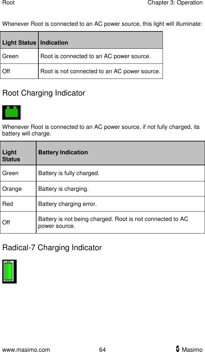 Root    Chapter 3: Operation  www.masimo.com  64    Masimo    Whenever Root is connected to an AC power source, this light will illuminate: Light Status Indication Green Root is connected to an AC power source. Off   Root is not connected to an AC power source.   Root Charging Indicator  Whenever Root is connected to an AC power source, if not fully charged, its battery will charge.   Light Status Battery Indication Green Battery is fully charged. Orange Battery is charging. Red Battery charging error. Off Battery is not being charged. Root is not connected to AC power source.   Radical-7 Charging Indicator  