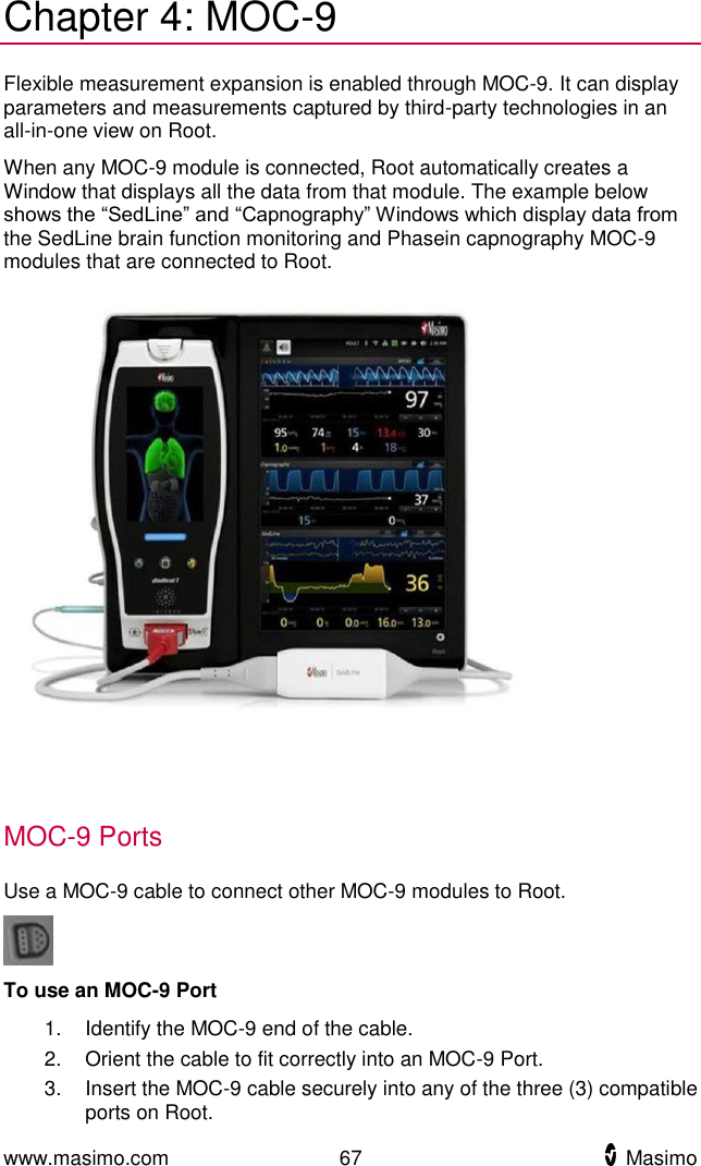  www.masimo.com  67    Masimo    Chapter 4: MOC-9 Flexible measurement expansion is enabled through MOC-9. It can display parameters and measurements captured by third-party technologies in an all-in-one view on Root. When any MOC-9 module is connected, Root automatically creates a Window that displays all the data from that module. The example below shows the “SedLine” and “Capnography” Windows which display data from the SedLine brain function monitoring and Phasein capnography MOC-9 modules that are connected to Root.    MOC-9 Ports Use a MOC-9 cable to connect other MOC-9 modules to Root.  To use an MOC-9 Port 1.  Identify the MOC-9 end of the cable. 2.  Orient the cable to fit correctly into an MOC-9 Port. 3.  Insert the MOC-9 cable securely into any of the three (3) compatible ports on Root.  