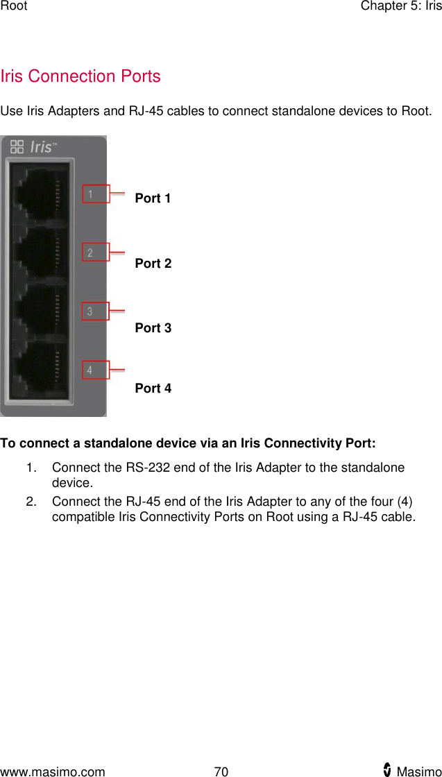 Root    Chapter 5: Iris  www.masimo.com  70    Masimo      Iris Connection Ports Use Iris Adapters and RJ-45 cables to connect standalone devices to Root.    Port 1  Port 2  Port 3  Port 4  To connect a standalone device via an Iris Connectivity Port: 1.  Connect the RS-232 end of the Iris Adapter to the standalone device. 2.  Connect the RJ-45 end of the Iris Adapter to any of the four (4) compatible Iris Connectivity Ports on Root using a RJ-45 cable.  