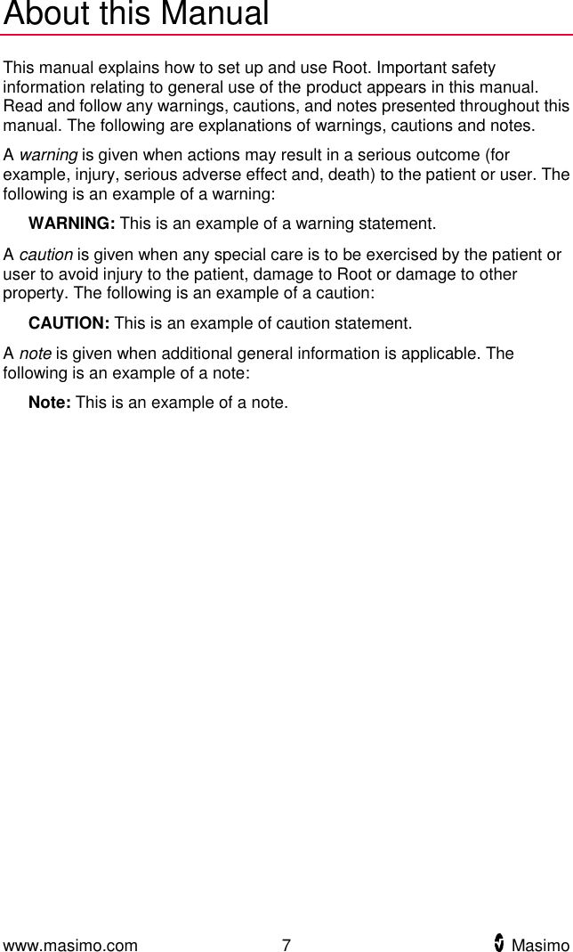  www.masimo.com  7    Masimo    About this Manual This manual explains how to set up and use Root. Important safety information relating to general use of the product appears in this manual. Read and follow any warnings, cautions, and notes presented throughout this manual. The following are explanations of warnings, cautions and notes. A warning is given when actions may result in a serious outcome (for example, injury, serious adverse effect and, death) to the patient or user. The following is an example of a warning:    WARNING: This is an example of a warning statement. A caution is given when any special care is to be exercised by the patient or user to avoid injury to the patient, damage to Root or damage to other property. The following is an example of a caution:    CAUTION: This is an example of caution statement. A note is given when additional general information is applicable. The following is an example of a note:    Note: This is an example of a note.  