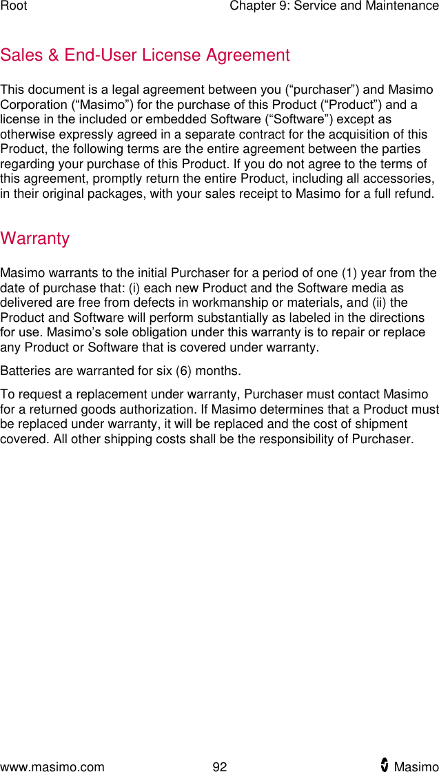 Root    Chapter 9: Service and Maintenance  www.masimo.com  92    Masimo    Sales &amp; End-User License Agreement This document is a legal agreement between you (“purchaser”) and Masimo Corporation (“Masimo”) for the purchase of this Product (“Product”) and a license in the included or embedded Software (“Software”) except as otherwise expressly agreed in a separate contract for the acquisition of this Product, the following terms are the entire agreement between the parties regarding your purchase of this Product. If you do not agree to the terms of this agreement, promptly return the entire Product, including all accessories, in their original packages, with your sales receipt to Masimo for a full refund.  Warranty Masimo warrants to the initial Purchaser for a period of one (1) year from the date of purchase that: (i) each new Product and the Software media as delivered are free from defects in workmanship or materials, and (ii) the Product and Software will perform substantially as labeled in the directions for use. Masimo’s sole obligation under this warranty is to repair or replace any Product or Software that is covered under warranty. Batteries are warranted for six (6) months. To request a replacement under warranty, Purchaser must contact Masimo for a returned goods authorization. If Masimo determines that a Product must be replaced under warranty, it will be replaced and the cost of shipment covered. All other shipping costs shall be the responsibility of Purchaser.  