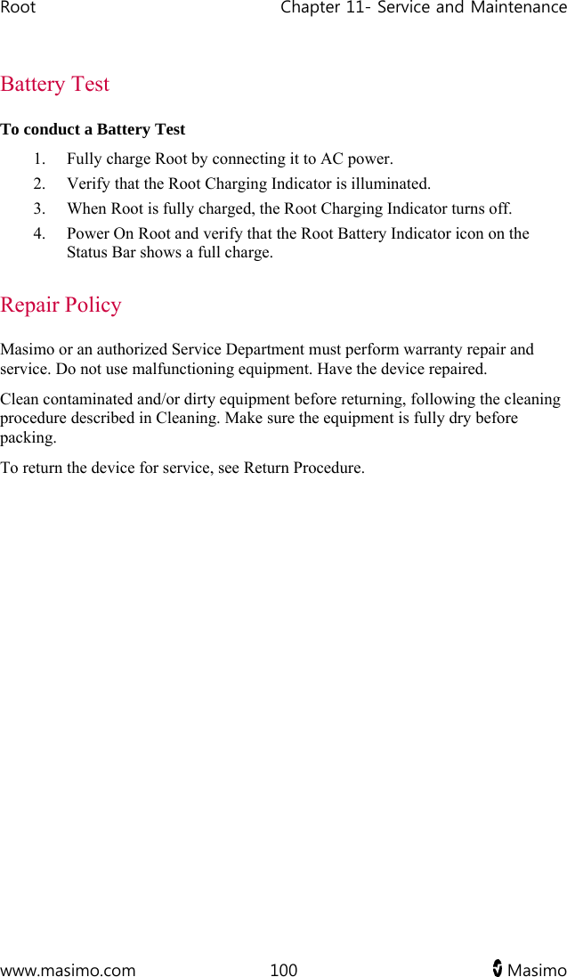 Root   Chapter 11- Service and Maintenance  www.masimo.com  100   Masimo   Battery Test To conduct a Battery Test 1. Fully charge Root by connecting it to AC power. 2. Verify that the Root Charging Indicator is illuminated. 3. When Root is fully charged, the Root Charging Indicator turns off. 4. Power On Root and verify that the Root Battery Indicator icon on the Status Bar shows a full charge.  Repair Policy Masimo or an authorized Service Department must perform warranty repair and service. Do not use malfunctioning equipment. Have the device repaired. Clean contaminated and/or dirty equipment before returning, following the cleaning procedure described in Cleaning. Make sure the equipment is fully dry before packing. To return the device for service, see Return Procedure.   