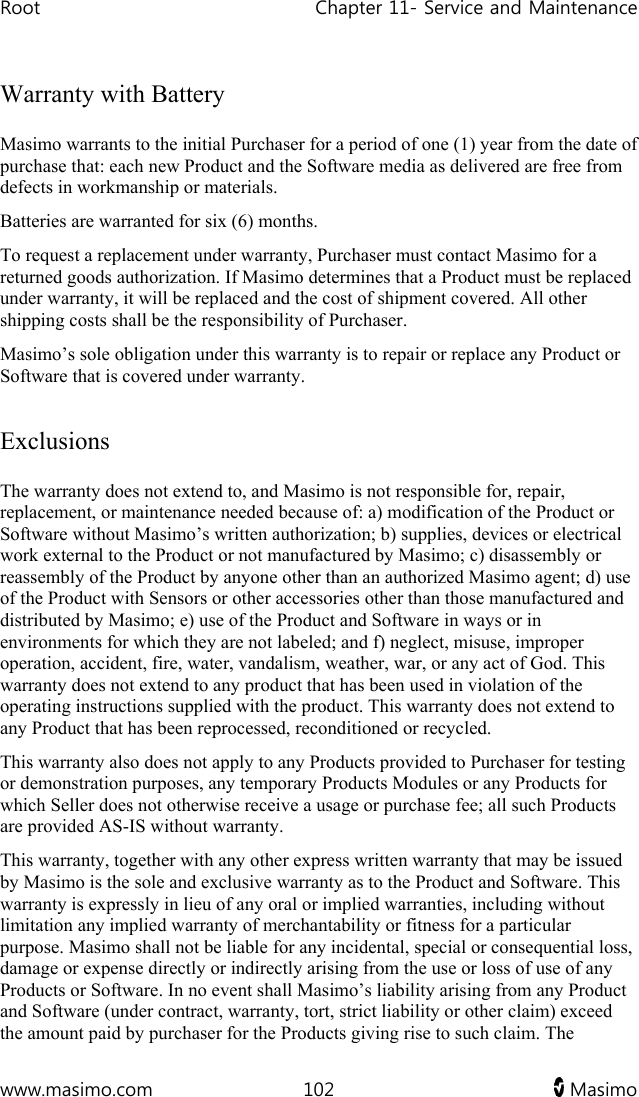 Root   Chapter 11- Service and Maintenance  www.masimo.com  102   Masimo   Warranty with Battery Masimo warrants to the initial Purchaser for a period of one (1) year from the date of purchase that: each new Product and the Software media as delivered are free from defects in workmanship or materials. Batteries are warranted for six (6) months. To request a replacement under warranty, Purchaser must contact Masimo for a returned goods authorization. If Masimo determines that a Product must be replaced under warranty, it will be replaced and the cost of shipment covered. All other shipping costs shall be the responsibility of Purchaser. Masimo’s sole obligation under this warranty is to repair or replace any Product or Software that is covered under warranty.  Exclusions The warranty does not extend to, and Masimo is not responsible for, repair, replacement, or maintenance needed because of: a) modification of the Product or Software without Masimo’s written authorization; b) supplies, devices or electrical work external to the Product or not manufactured by Masimo; c) disassembly or reassembly of the Product by anyone other than an authorized Masimo agent; d) use of the Product with Sensors or other accessories other than those manufactured and distributed by Masimo; e) use of the Product and Software in ways or in environments for which they are not labeled; and f) neglect, misuse, improper operation, accident, fire, water, vandalism, weather, war, or any act of God. This warranty does not extend to any product that has been used in violation of the operating instructions supplied with the product. This warranty does not extend to any Product that has been reprocessed, reconditioned or recycled. This warranty also does not apply to any Products provided to Purchaser for testing or demonstration purposes, any temporary Products Modules or any Products for which Seller does not otherwise receive a usage or purchase fee; all such Products are provided AS-IS without warranty. This warranty, together with any other express written warranty that may be issued by Masimo is the sole and exclusive warranty as to the Product and Software. This warranty is expressly in lieu of any oral or implied warranties, including without limitation any implied warranty of merchantability or fitness for a particular purpose. Masimo shall not be liable for any incidental, special or consequential loss, damage or expense directly or indirectly arising from the use or loss of use of any Products or Software. In no event shall Masimo’s liability arising from any Product and Software (under contract, warranty, tort, strict liability or other claim) exceed the amount paid by purchaser for the Products giving rise to such claim. The 