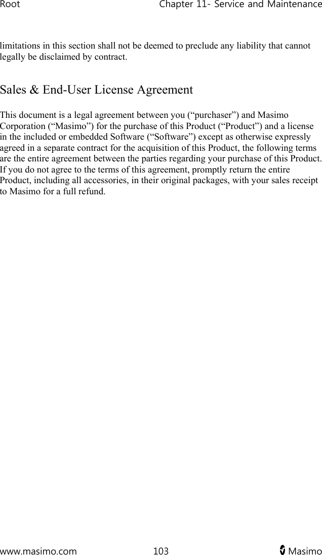 Root   Chapter 11- Service and Maintenance  www.masimo.com  103   Masimo   limitations in this section shall not be deemed to preclude any liability that cannot legally be disclaimed by contract.  Sales &amp; End-User License Agreement This document is a legal agreement between you (“purchaser”) and Masimo Corporation (“Masimo”) for the purchase of this Product (“Product”) and a license in the included or embedded Software (“Software”) except as otherwise expressly agreed in a separate contract for the acquisition of this Product, the following terms are the entire agreement between the parties regarding your purchase of this Product. If you do not agree to the terms of this agreement, promptly return the entire Product, including all accessories, in their original packages, with your sales receipt to Masimo for a full refund.   