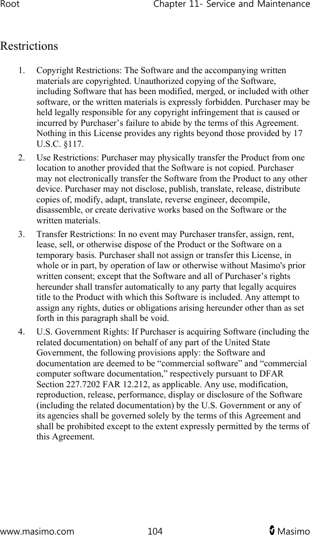 Root   Chapter 11- Service and Maintenance  www.masimo.com  104   Masimo   Restrictions 1. Copyright Restrictions: The Software and the accompanying written materials are copyrighted. Unauthorized copying of the Software, including Software that has been modified, merged, or included with other software, or the written materials is expressly forbidden. Purchaser may be held legally responsible for any copyright infringement that is caused or incurred by Purchaser’s failure to abide by the terms of this Agreement. Nothing in this License provides any rights beyond those provided by 17 U.S.C. §117. 2. Use Restrictions: Purchaser may physically transfer the Product from one location to another provided that the Software is not copied. Purchaser may not electronically transfer the Software from the Product to any other device. Purchaser may not disclose, publish, translate, release, distribute copies of, modify, adapt, translate, reverse engineer, decompile, disassemble, or create derivative works based on the Software or the written materials.  3. Transfer Restrictions: In no event may Purchaser transfer, assign, rent, lease, sell, or otherwise dispose of the Product or the Software on a temporary basis. Purchaser shall not assign or transfer this License, in whole or in part, by operation of law or otherwise without Masimo&apos;s prior written consent; except that the Software and all of Purchaser’s rights hereunder shall transfer automatically to any party that legally acquires title to the Product with which this Software is included. Any attempt to assign any rights, duties or obligations arising hereunder other than as set forth in this paragraph shall be void. 4. U.S. Government Rights: If Purchaser is acquiring Software (including the related documentation) on behalf of any part of the United State Government, the following provisions apply: the Software and documentation are deemed to be “commercial software” and “commercial computer software documentation,” respectively pursuant to DFAR Section 227.7202 FAR 12.212, as applicable. Any use, modification, reproduction, release, performance, display or disclosure of the Software (including the related documentation) by the U.S. Government or any of its agencies shall be governed solely by the terms of this Agreement and shall be prohibited except to the extent expressly permitted by the terms of this Agreement.  