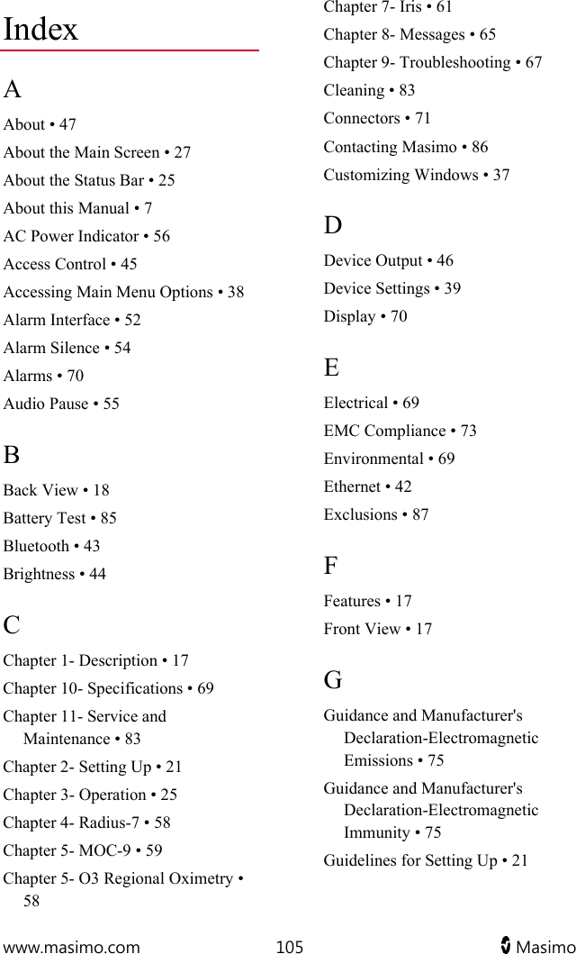  www.masimo.com  105   Masimo   Index A About • 47 About the Main Screen • 27 About the Status Bar • 25 About this Manual • 7 AC Power Indicator • 56 Access Control • 45 Accessing Main Menu Options • 38 Alarm Interface • 52 Alarm Silence • 54 Alarms • 70 Audio Pause • 55 B Back View • 18 Battery Test • 85 Bluetooth • 43 Brightness • 44 C Chapter 1- Description • 17 Chapter 10- Specifications • 69 Chapter 11- Service and Maintenance • 83 Chapter 2- Setting Up • 21 Chapter 3- Operation • 25 Chapter 4- Radius-7 • 58 Chapter 5- MOC-9 • 59 Chapter 5- O3 Regional Oximetry • 58 Chapter 7- Iris • 61 Chapter 8- Messages • 65 Chapter 9- Troubleshooting • 67 Cleaning • 83 Connectors • 71 Contacting Masimo • 86 Customizing Windows • 37 D Device Output • 46 Device Settings • 39 Display • 70 E Electrical • 69 EMC Compliance • 73 Environmental • 69 Ethernet • 42 Exclusions • 87 F Features • 17 Front View • 17 G Guidance and Manufacturer&apos;s Declaration-Electromagnetic Emissions • 75 Guidance and Manufacturer&apos;s Declaration-Electromagnetic Immunity • 75 Guidelines for Setting Up • 21 