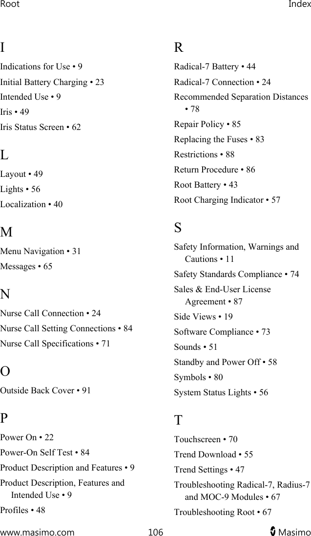 Root   Index  www.masimo.com  106   Masimo   I Indications for Use • 9 Initial Battery Charging • 23 Intended Use • 9 Iris • 49 Iris Status Screen • 62 L Layout • 49 Lights • 56 Localization • 40 M Menu Navigation • 31 Messages • 65 N Nurse Call Connection • 24 Nurse Call Setting Connections • 84 Nurse Call Specifications • 71 O Outside Back Cover • 91 P Power On • 22 Power-On Self Test • 84 Product Description and Features • 9 Product Description, Features and Intended Use • 9 Profiles • 48 R Radical-7 Battery • 44 Radical-7 Connection • 24 Recommended Separation Distances • 78 Repair Policy • 85 Replacing the Fuses • 83 Restrictions • 88 Return Procedure • 86 Root Battery • 43 Root Charging Indicator • 57 S Safety Information, Warnings and Cautions • 11 Safety Standards Compliance • 74 Sales &amp; End-User License Agreement • 87 Side Views • 19 Software Compliance • 73 Sounds • 51 Standby and Power Off • 58 Symbols • 80 System Status Lights • 56 T Touchscreen • 70 Trend Download • 55 Trend Settings • 47 Troubleshooting Radical-7, Radius-7 and MOC-9 Modules • 67 Troubleshooting Root • 67 