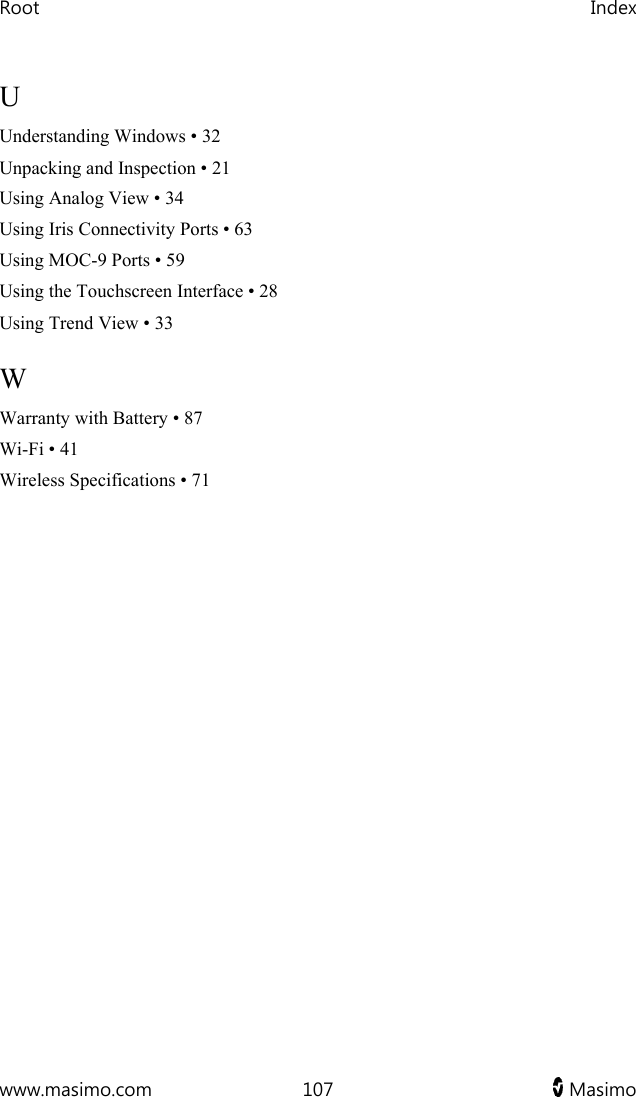 Root   Index  www.masimo.com  107   Masimo   U Understanding Windows • 32 Unpacking and Inspection • 21 Using Analog View • 34 Using Iris Connectivity Ports • 63 Using MOC-9 Ports • 59 Using the Touchscreen Interface • 28 Using Trend View • 33 W Warranty with Battery • 87 Wi-Fi • 41 Wireless Specifications • 71  