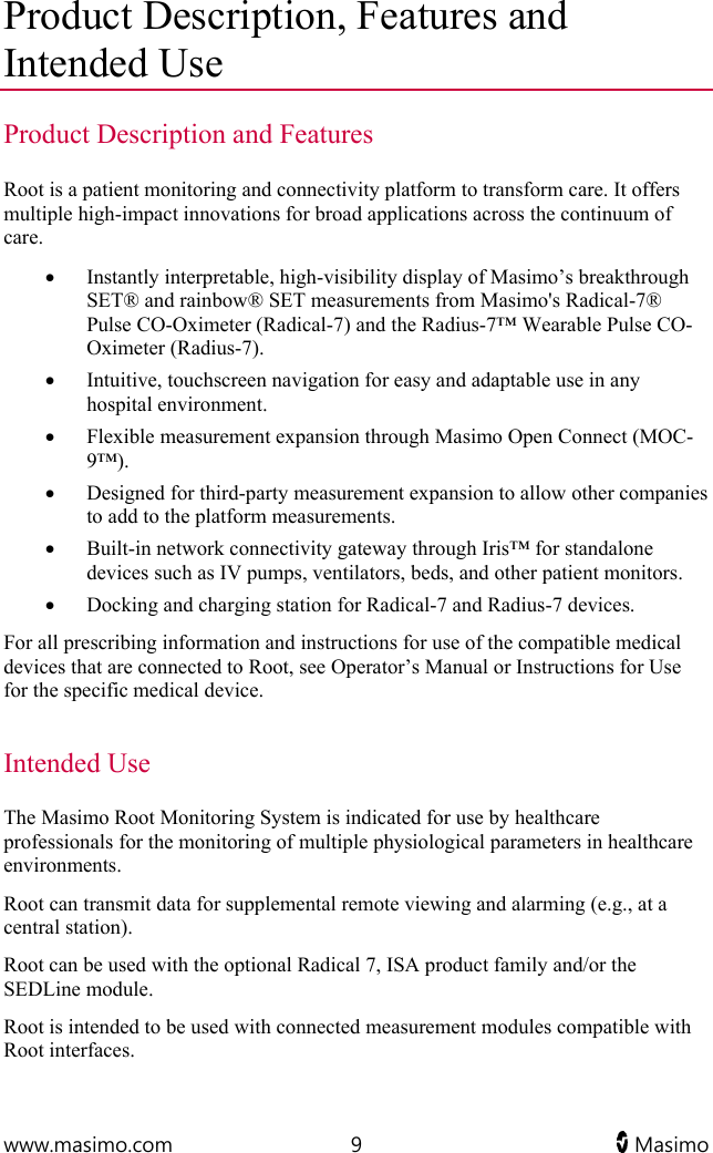  www.masimo.com  9   Masimo   Product Description, Features and Intended Use Product Description and Features Root is a patient monitoring and connectivity platform to transform care. It offers multiple high-impact innovations for broad applications across the continuum of care.  Instantly interpretable, high-visibility display of Masimo’s breakthrough SET® and rainbow® SET measurements from Masimo&apos;s Radical-7® Pulse CO-Oximeter (Radical-7) and the Radius-7™ Wearable Pulse CO-Oximeter (Radius-7).  Intuitive, touchscreen navigation for easy and adaptable use in any hospital environment.  Flexible measurement expansion through Masimo Open Connect (MOC-9™).  Designed for third-party measurement expansion to allow other companies to add to the platform measurements.  Built-in network connectivity gateway through Iris™ for standalone devices such as IV pumps, ventilators, beds, and other patient monitors.   Docking and charging station for Radical-7 and Radius-7 devices.  For all prescribing information and instructions for use of the compatible medical devices that are connected to Root, see Operator’s Manual or Instructions for Use for the specific medical device.   Intended Use The Masimo Root Monitoring System is indicated for use by healthcare professionals for the monitoring of multiple physiological parameters in healthcare environments. Root can transmit data for supplemental remote viewing and alarming (e.g., at a central station). Root can be used with the optional Radical 7, ISA product family and/or the SEDLine module. Root is intended to be used with connected measurement modules compatible with Root interfaces.  